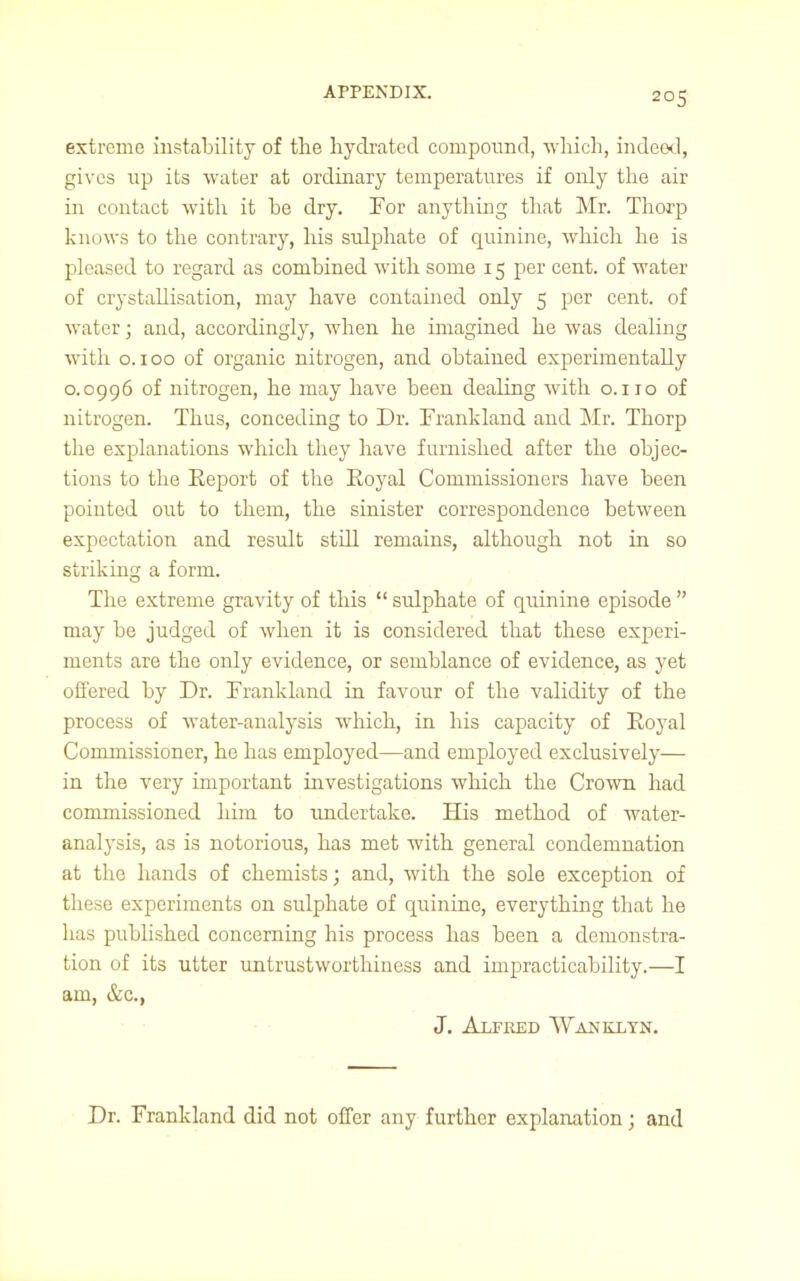 extreme instability of the hydrated compound, which, indeed, gives up its water at ordinary temperatures if only the air in contact with it be dry. For anything that Mr. Thorp knows to the contrary, his sulphate of quinine, which he is pleased to regard as combined with some 15 per cent, of water of crystallisation, may have contained only 5 per cent, of water; and, accordingly, when he imagined he was dealing with 0.100 of organic nitrogen, and obtained experimentally 0.0996 of nitrogen, he may have been dealing with o.no of nitrogen. Thus, conceding to Dr. Frankland and Mr. Thorp the explanations which they have furnished after the objec- tions to the Eeport of the Eoyal Commissioners have been pointed out to them, the sinister correspondence between expectation and result still remains, although not in so striking a form. The extreme gravity of this  sulphate of quinine episode  may be judged of when it is considered that these experi- ments are the only evidence, or semblance of evidence, as yet offered by Dr. Frankland in favour of the validity of the process of water-analysis which, in his capacity of Eoyal Commissioner, he has employed—and employed exclusively— in the very important investigations which the Crown had commissioned him to undertake. His method of water- analysis, as is notorious, has met with general condemnation at the hands of chemists; and, with the sole exception of these experiments on sulphate of quinine, everything that he has published concerning his process has been a demonstra- tion of its utter untrustworthiness and impracticability.—I am, &c, J. Alfred Wanklyn. Dr. Frankland did not offer any further explanation; and