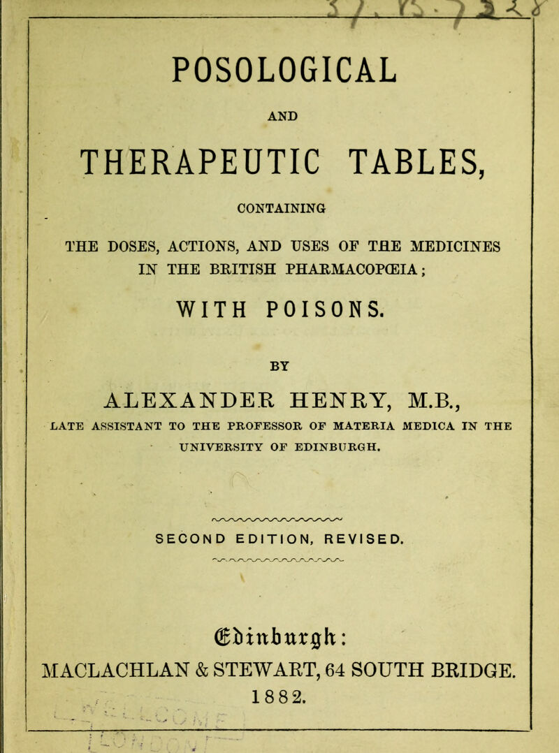 POSOLOGICAL AND THERAPEUTIC TABLES, CONTAINING THE DOSES, ACTIONS, AND USES OF THE MEDICINES IN THE BRITISH PHARMACOP(EIA; WITH POISONS. BY ALEXANDER HENRY, M.B., LATE ASSISTANT TO THE PROFESSOR OF MATERIA MEDICA IN THE UNIVERSITY OF EDINBURGH. SECOND EDITION, REVISED. ©iittburgk: MACLACHLAN & STEWART, 64 SOUTH BRIDGE. 18 82.