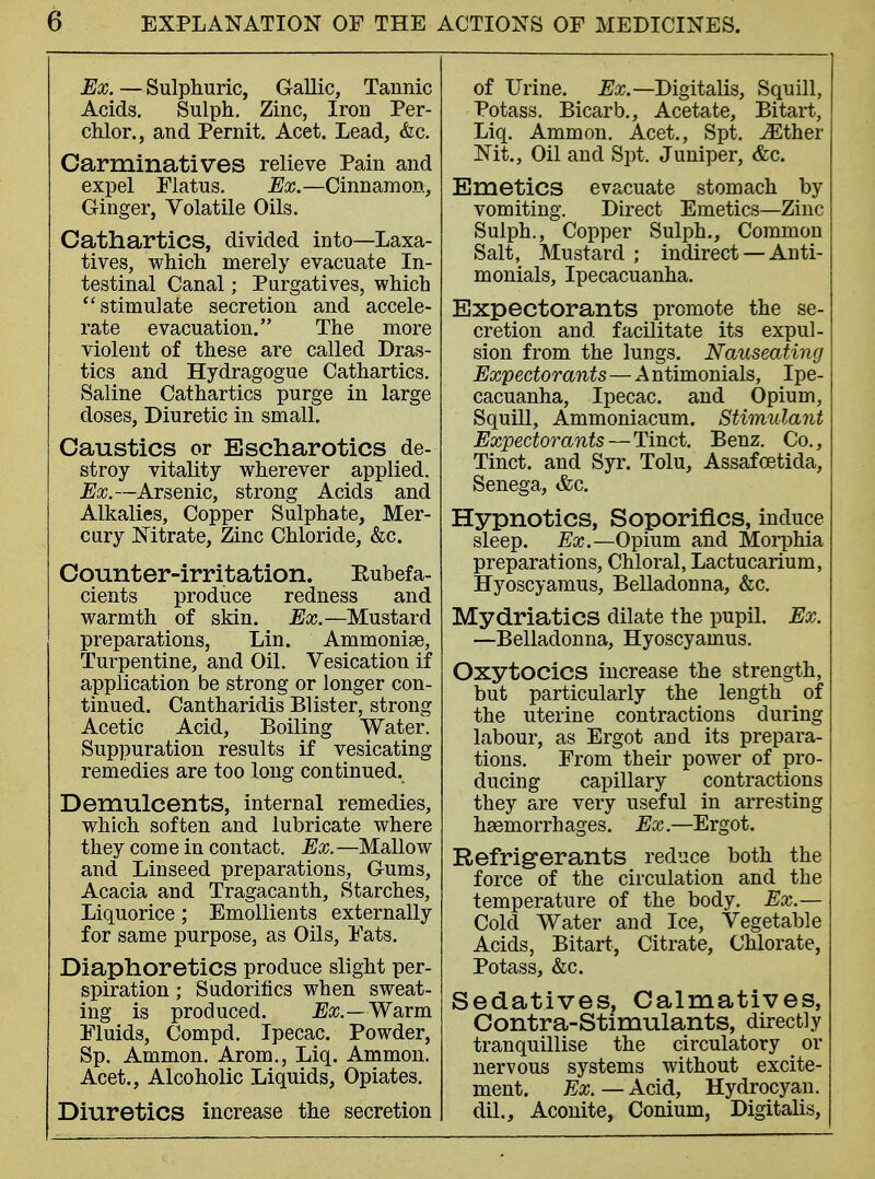 Ex. —Sulphuric, Gallic, Tannic Acids. Sulph. Zinc, Iron Per- chlor., and Pernit. Acet. Lead, &c. Carminatives relieve Pain and expel Flatus. Ex.—Cinnamon, Ginger, Volatile Oils. Cathartics, divided into—Laxa- tives, which merely evacuate In- testinal Canal; Purgatives, which stimulate secretion and accele- rate evacuation. The more violent of these are called Dras- tics and Hydragogue Cathartics. Saline Cathartics purge in large doses, Diuretic in small. Caustics or Escharotics de- stroy vitality wherever applied. Ex.—Arsenic, strong Acids and Alkalies, Copper Sulphate, Mer- cury Nitrate, Zinc Chloride, &c. Counter-irritation. Kubefa- cients produce redness and warmth of skin. Ex.—Mustard preparations, Lin. Ammonias, Turpentine, and Oil. Vesication if application be strong or longer con- tinued. Cantharidis Blister, strong Acetic Acid, Boiling Water. Suppuration results if vesicating remedies are too long continued. Demulcents, internal remedies, which soften and lubricate where they com e in contact. Ex. —Mallow and Linseed preparations, Gums, Acacia and Tragacanth, Starches, Liquorice; Emollients externally for same purpose, as Oils, Fats. Diaphoretics produce slight per- spiration ; Sudorifics when sweat- ing is produced. Ex.—Warm Fluids, Compd. Ipecac. Powder, Sp. Ammon. Arom., Liq. Ammon. Acet., Alcoholic Liquids, Opiates. Diuretics increase the secretion of Urine. Ex.—Digitalis, Squill, Potass. Bicarb., Acetate, Bitart, Liq. Ammon. Acet., Spt. iEther Nit., Oil and Spt. Juniper, &c. Emetics evacuate stomach by vomiting. Direct Emetics—Zinc Sulph., Copper Sulph., Common Salt, Mustard ; indirect — Anti- monials, Ipecacuanha. Expectorants promote the se- cretion and facilitate its expul- sion from the lungs. Nauseating Expectorants—Antimonials, Ipe- cacuanha, Ipecac, and Opium, Squill, Ammoniacum. Stimulant Expectorants—Tinct. Benz. Co., Tinct. and Syr. Tolu, Assafoetida, Senega, &c. Hypnotics, Soporifics, induce sleep. Ex.—Opium and Morphia preparations, Chloral, Lactucarium, Hyoscyamus, Belladonna, &c. Mydriatics dilate the pupil. Ex. —Belladonna, Hyoscyamus. Oxytocics increase the strength, but particularly the length of the uterine contractions during labour, as Ergot and its prepara- tions. From their power of pro- ducing capillary contractions they are very useful in arresting haemorrhages. Ex.—Ergot. Refrigerants reduce both the force of the circulation and the temperature of the body. Ex.— Cold Water and Ice, Vegetable Acids, Bitart, Citrate, Chlorate, Potass, &c. Sedatives, Calmatives, Contra-Stimulants, directly tranquillise the circulatory or nervous systems without excite- ment. Ex. — Acid, Hydrocyan. dil., Aconite, Conium, Digitalis,