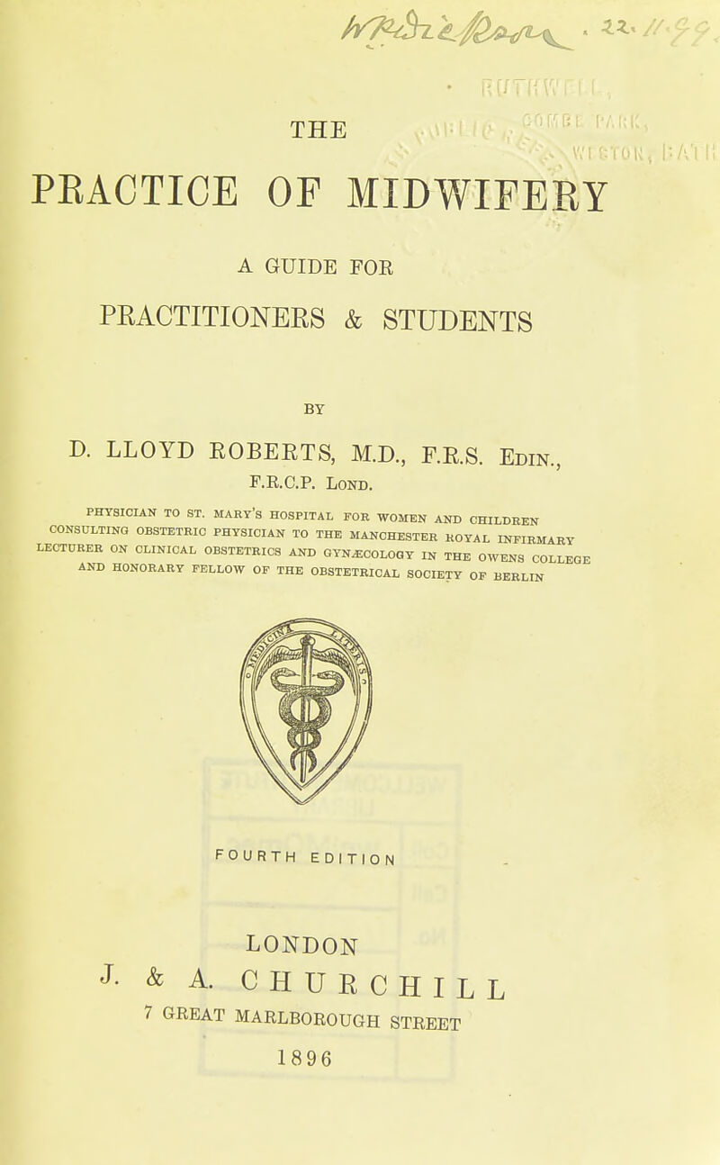 THE PEACTIOE OF MIDWIFERY A GUIDE FOR PRACTITIONERS & STUDENTS BY D. LLOYD KOBEKTS, M.D., F.R.S. Edin., F.R.C.P. Lond. PHYSICIAN TO ST. MARY'S HOSPITAL FOR WOMEN AND CHILDREN CONSULTING OBSTETRIC PHYSICIAN TO THE MANCHESTER ROYAL INFIRMARY LECTURER ON CLINICAL OBSTETRICS AND GYNECOLOGY IN THE OWENS COLLEGE AND HONORARY FELLOW OF THE OBSTETRICAL SOCIETY OF BERLIN FOURTH EDITION LONDON J- & A. CHURCHILL 7 GREAT MARLBOROUGH STREET 1896