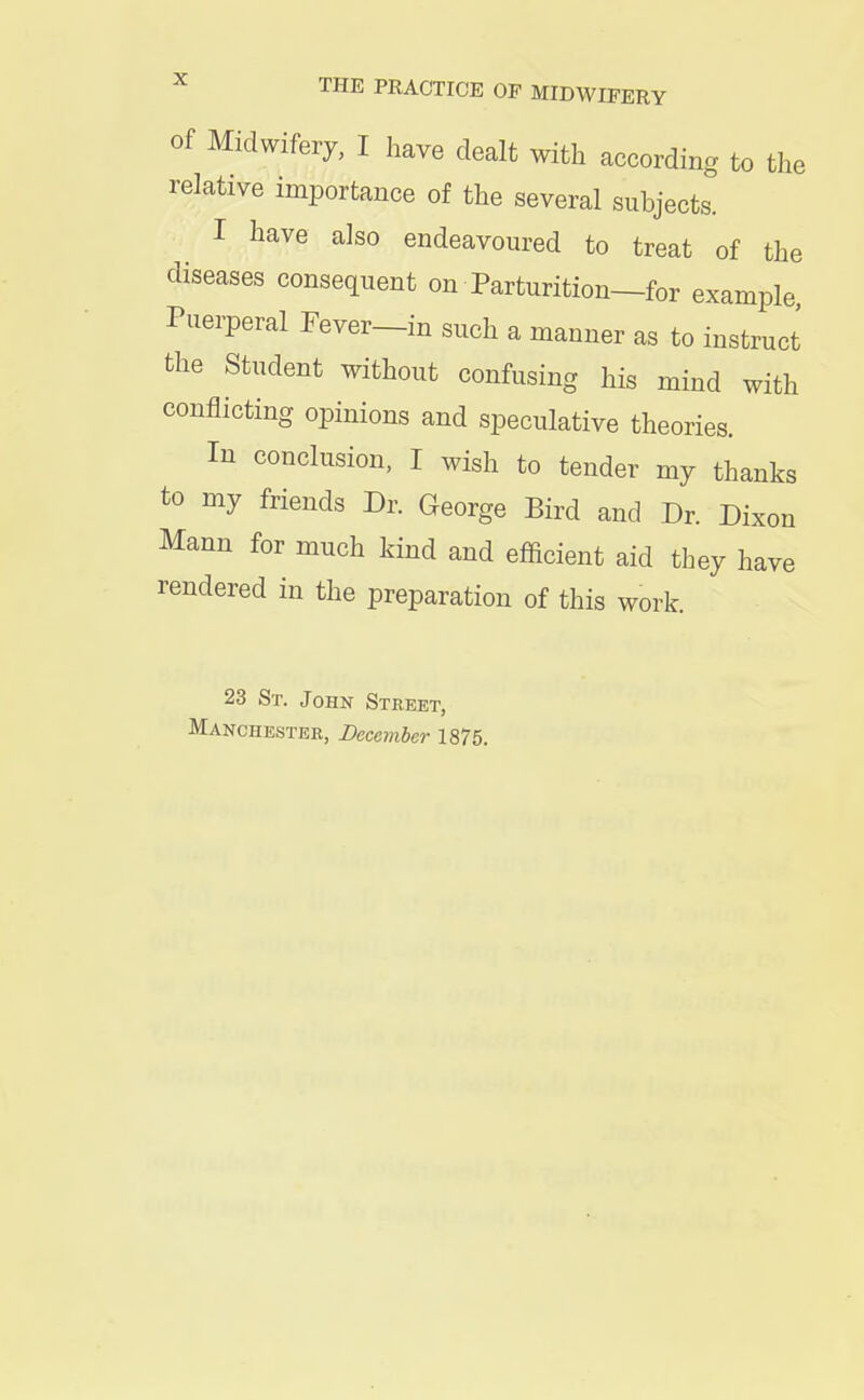 of Midwifery, I have dealt with according to the relative importance of the several subjects. I have also endeavoured to treat of the diseases consequent on Parturition—for example Puerperal Fever-in such a mauner as to instruct the Student without confusing his mind with conflicting opinions and speculative theories. Iu conclusion, I wish to tender my thanks to my friends Dr. George Bird and Dr. Dixon Mann for much kind and efficient aid they have rendered in the preparation of this work. 23 St. John Street,