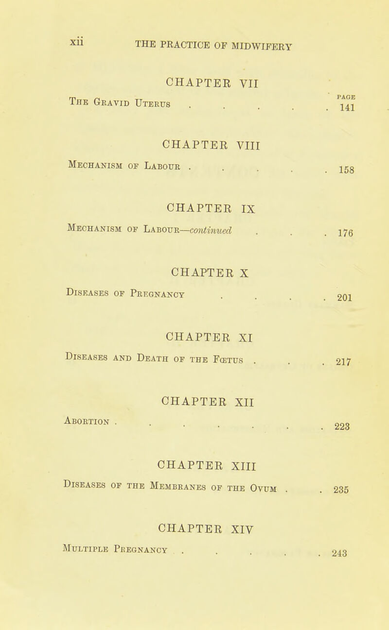 CHAPTER VII The Gravid Uterus CHAPTER XII Abortion . PAGE . 141 CHAPTER VIII Mechanism of Labour ... 158 CHAPTER IX Mechanism of Labour—continued . . 175 CHAPTER X Diseases of Pregnancy . . 201 CHAPTER XI Diseases and Death of the Fcetus . . 217 . 223 CHAPTER XIII Diseases of the Membranes of the Ovum . . 235 CHAPTER XIV Multiple Pregnancy .... 243