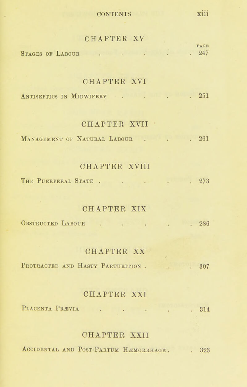 CONTENTS Xlll CHAPTER XV PAGE Stages of Labour ..... 247 CHAPTER XVI Antiseptics in Midwifery .... 251 CHAPTER XVII Management of Natural Labour . . . 261 CHAPTER XVIII The Puerperal State ..... 273 CHAPTER XIX Obstructed Labour ..... 286 CHAPTER XX Protracted and Hasty Parturition . . . 307 CHAPTER XXI Placenta Previa ..... 314 CHAPTER XXII Accidental and Post-Partum Hemorrhage . . 323