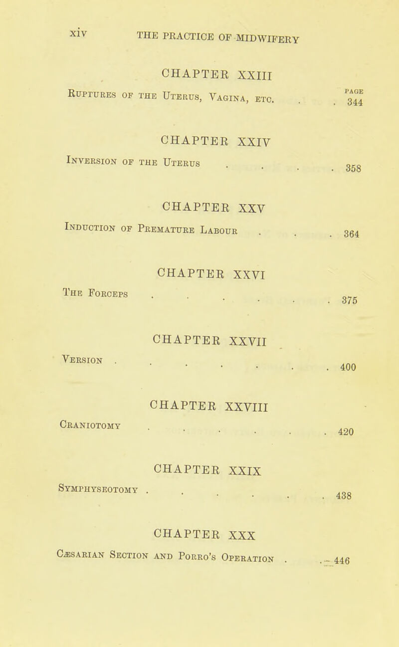 CHAPTER XXIII Ruptures of the Uterus, Vagina, etc. CHAPTER XXIV Inversion of the Uterus CHAPTER XXV Induction of Premature Labour CHAPTER XXVI The Forceps CHAPTER XXVII Version . CHAPTER XXVIII Craniotomy CHAPTER XXIX Symphyseotomy . CHAPTER XXX Caesarian Section and Porro's Operation