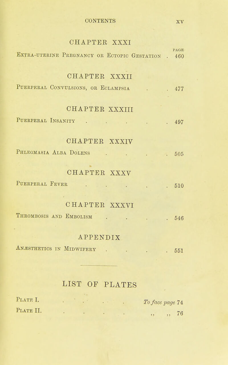 CHAPTER XXXI PAGE Extra-uterine Pregnancy or Ectopic Gestation . 460 CHAPTER XXXII Puerperal Convulsions, or Eclampsia . . 477 CHAPTER XXXIII Puerperal Insanity ..... 497 CHAPTER XXXIV Phlegmasia Alba Dolens .... 505 to CHAPTER XXXV Puerperal Fever . . . 510 CHAPTER XXXVI Thrombosis and Embolism . . . 545 APPENDIX Anaesthetics in Midwifery ... 551 LIST OF PLATES Platr L • • • • To face page 74 Plate II. . „a