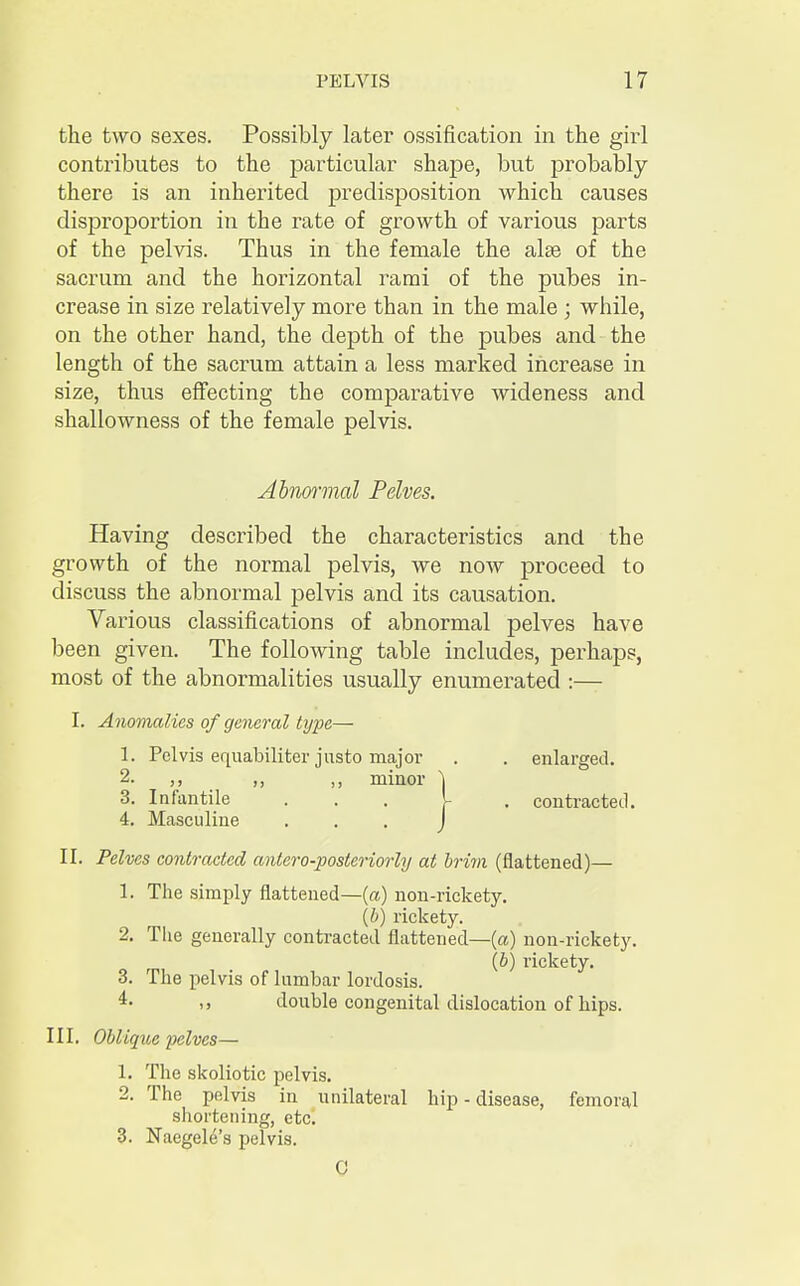 the two sexes. Possibly later ossification in the girl contributes to the particular shape, but probably there is an inherited predisposition which causes disproportion in the rate of growth of various parts of the pelvis. Thus in the female the alas of the sacrum and the horizontal rami of the pubes in- crease in size relatively more than in the male ; while, on the other hand, the depth of the pubes and the length of the sacrum attain a less marked increase in size, thus effecting the comparative wideness and shallowness of the female pelvis. Abnormal Pelves. Having described the characteristics and the growth of the normal pelvis, we now proceed to discuss the abnormal pelvis and its causation. Various classifications of abnormal pelves have been given. The following table includes, perhaps, most of the abnormalities usually enumerated :— I. Anomalies of general type— 1. Pelvis equabiliter justo major . . enlarged. 2- ,, ,, minor \ 3. Infantile ... . contracted. 4. Masculine ... J II. Pelves contracted antero-posteriorly at brim (flattened)— 1. The simply flattened—(a) non-rickety. (b) rickety. 2. The generally contracted flattened—(a) non-rickety. (b) rickety. 3. The pelvis of lumbar lordosis. 4- i» double congenital dislocation of hips. III. Oblique pelves— 1. The skoliotic pelvis. 2. The pelvis in unilateral hip - disease, femoral shortening, etc. 3. Naegele's pelvis. C