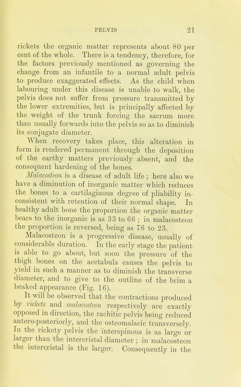 rickets the organic matter represents about 80 per cent of the whole. There is a tendency, therefore, for the factors previously mentioned as governing the change from an infantile to a normal adult pelvis to produce exaggerated effects. As the child when labouring under this disease is unable to walk, the pelvis does not suffer from pressure transmitted by the lower extremities, but is principally affected by the weight of the trunk forcing the sacrum more than usually forwards into the pelvis so as to diminish its conjugate diameter. When recovery takes place, this alteration in form is rendered permanent through the deposition of the earthy matters previously absent, and the consequent hardening of the bones. Malacosteon is a disease of adult life; here also we have a diminution of inorganic matter which reduces the bones to a cartilaginous degree of pliability in- consistent with retention of their normal shape. In healthy adult bone the proportion the organic matter bears to the inorganic is as 33 to 66 ; in malacosteon the proportion is reversed, being as 76 to 23. Malacosteon is a progressive disease, usually of considerable duration. In the early stage the patient is able to go about, but soon the pressure of the thigh bones on the acetabula causes the pelvis to yield in such a manner as to diminish the transverse diameter, and to give to the outline of the brim a beaked appearance (Fig. 16). It will be observed that the contractions produced by rickets and malacosteon respectively are exactly opposed in direction, the rachitic pelvis being reduced antero-posteriorly, and the osteomalacic transversely. In the rickety pelvis the interspinous is as large or larger than the intercristal diameter; in malacosteon the intercristal is the larger. Consequently in the