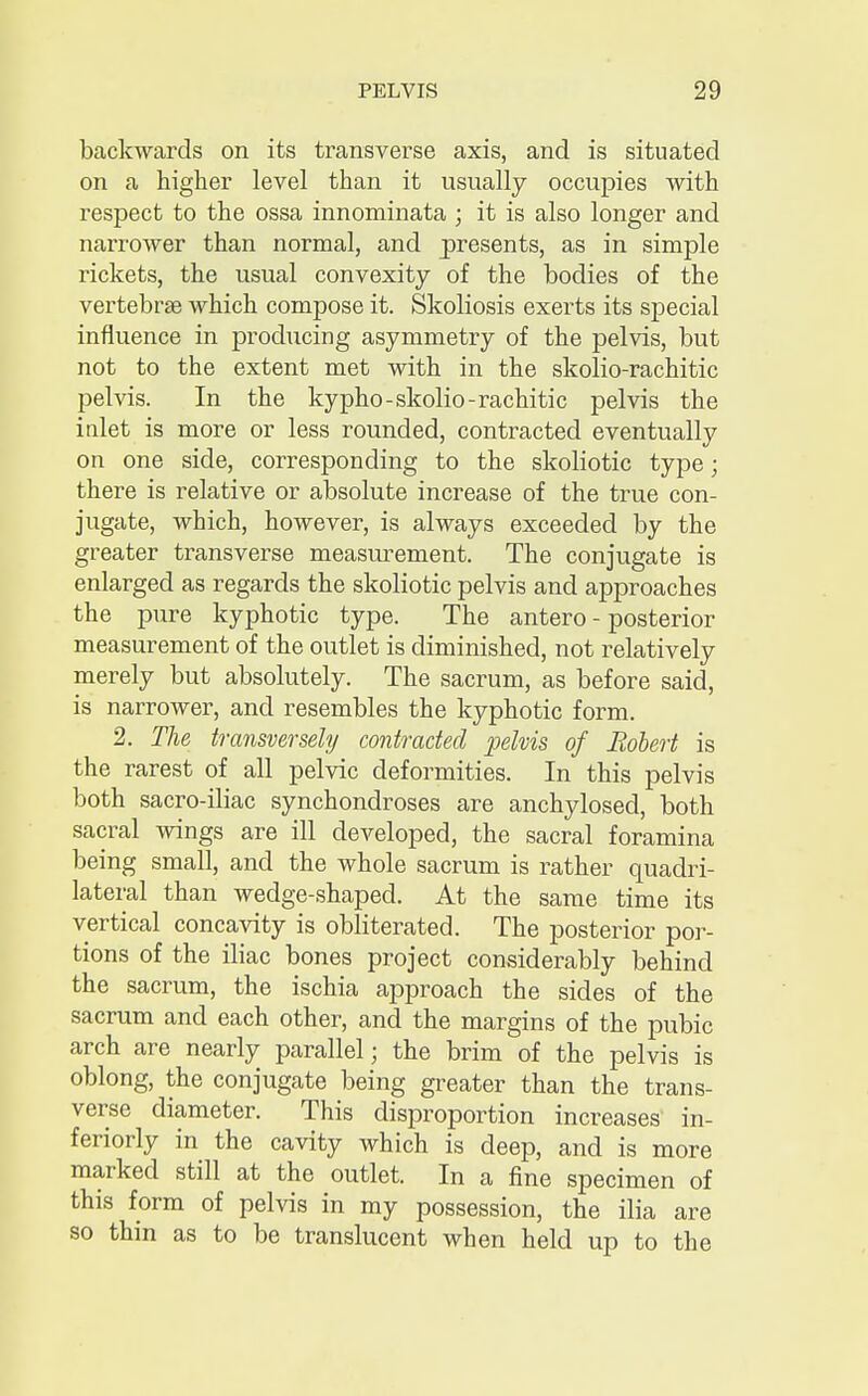 backwards on its transverse axis, and is situated on a higher level than it usually occupies with respect to the ossa innominata ; it is also longer and narrower than normal, and presents, as in simple rickets, the usual convexity of the bodies of the vertebrae which compose it. Skoliosis exerts its special influence in producing asymmetry of the pelvis, but not to the extent met with in the skolio-rachitic pelvis. In the kypho-skolio-rachitic pelvis the inlet is more or less rounded, contracted eventually on one side, corresponding to the skoliotic type; there is relative or absolute increase of the true con- jugate, which, however, is always exceeded by the greater transverse measurement. The conjugate is enlarged as regards the skoliotic pelvis and approaches the pure kyphotic type. The antero - posterior measurement of the outlet is diminished, not relatively merely but absolutely. The sacrum, as before said, is narrower, and resembles the kyphotic form. 2. The transversely contracted pelvis of Robert is the rarest of all pelvic deformities. In this pelvis both sacro-iliac synchondroses are anchylosed, both sacral wings are ill developed, the sacral foramina being small, and the whole sacrum is rather quadri- lateral than wedge-shaped. At the same time its vertical concavity is obliterated. The posterior por- tions of the iliac bones project considerably behind the sacrum, the ischia approach the sides of the sacrum and each other, and the margins of the pubic arch are nearly parallel; the brim of the pelvis is oblong, the conjugate being greater than the trans- verse diameter. This disproportion increases in- feriorly in the cavity which is deep, and is more marked still at the outlet. In a fine specimen of this form of pelvis in my possession, the ilia are so thin as to be translucent when held up to the