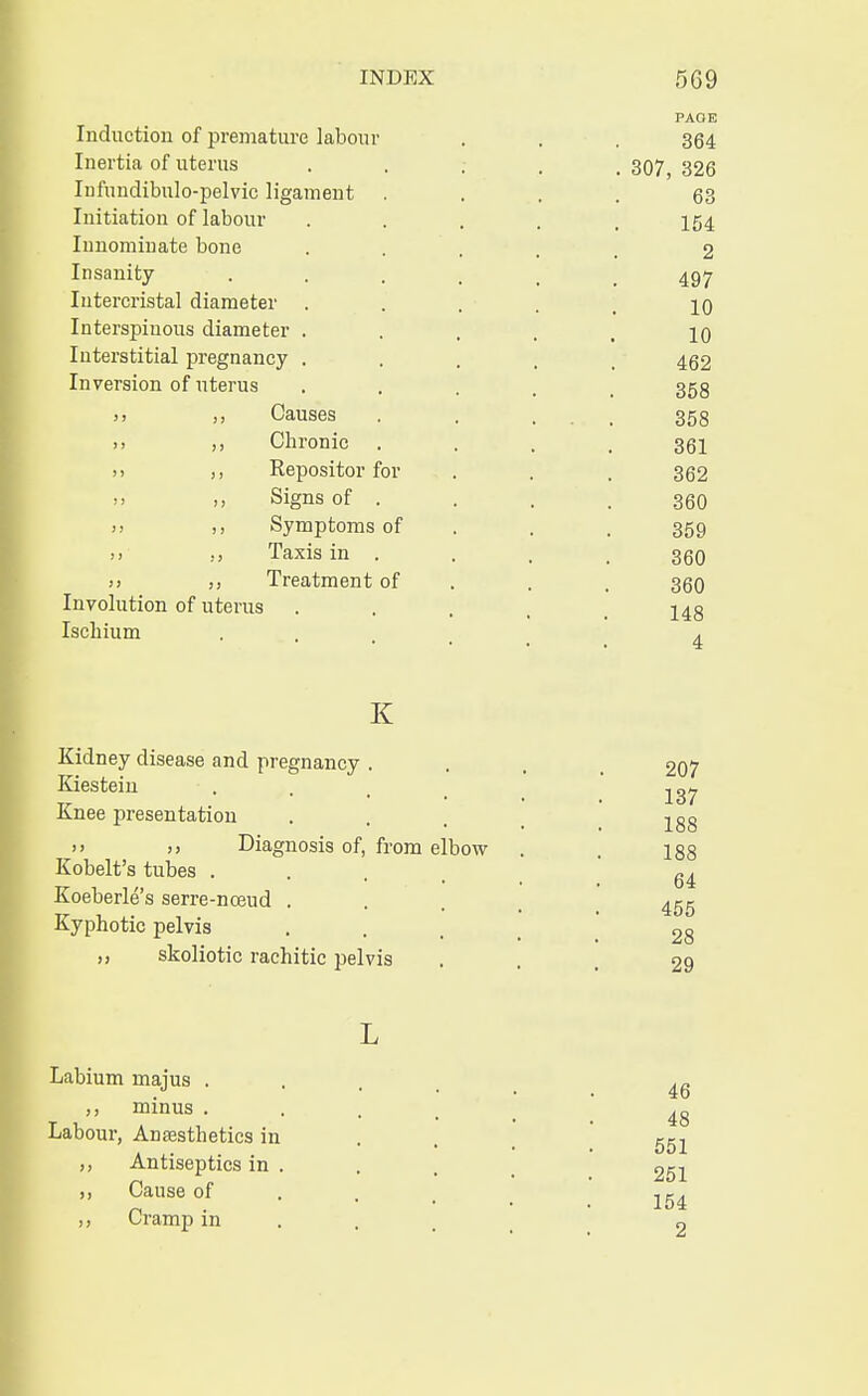 PAOE Induction of premature labour . . , 364 Inertia of uterus ..... 307, 326 Infuudibulo-pelvic ligament .... 63 Initiation of labour ..... 154 Innominate bone .... 2 Insanity . . . , _ 497 Iutercristal diameter ..... 10 Interspiuous diameter ..... 10 Interstitial pregnancy .... 462 Inversion of uterus ..... 358 >> >» Causes . . ... 358 >> >> Chronic .... 361 j, ,, Repositor for . . . 362 Signs of . . . .360 >) ,, Symptoms of . . 359  >> Taxis in .... 360 i> Treatment of . . 36O Involution of uterus .... 148 Ischium . , K Kidney disease and pregnancy . Kiestein Knee presentation »> >> Diagnosis of, from elbow Kobelt's tubes . Koeberle's serre-noeud . Kyphotic pelvis skoliotic rachitic pelvis 207 137 188 188 64 455 28 29 Labium majus . ,, minus . Labour, Anaesthetics in ,, Antiseptics in . Cause of ,, Cramp in 46 48 551 251 154 2