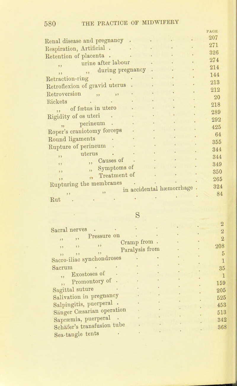 Renal disease and pregnancy . Respiration, Artificial . Retention of placenta . urine after labour ,, during pregnancy Retraction-ring Retroflexion of gravid uterus Retroversion ,, ,i Rickets of foetus in utero Rigidity of os uteri „ perineum . Roper's craniotomy forceps Round ligaments Rupture of perineum . n uterus ,, Causes of „ Symptoms 01 ,, Treatment of Rupturing tlie membranes 1 6 in accidental hemorrhage > j  Rut . • • • ' PAGE 207 271 326 274 214 144 213 212 20 218 289 292 425 64 355 344 344 349 350 265 324 84 S Sacral nerves . Pressure on Cramp from Paralysis from ,, >>  Sacro-iliac synchondroses Sacrum „ Exostoses of ,, Promontory of . Sagittal suture Salivation in pregnancy Salpingitis, puerperal . Sanger Caesarian operation Saprasmia, puerperal . Schafer's transfusion tube Sea-tangle tents 2 2 2 208 5 1 35 1 159 205 525 453 513 342 368