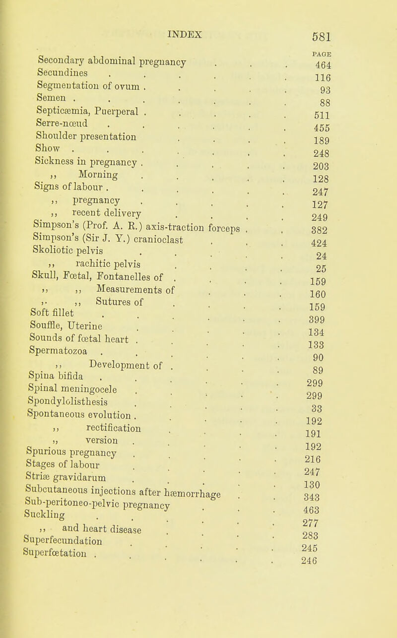 Secondary abdominal pregnancy Secundines Segmeutation of ovum Semen . Septicemia, Puerperal Serre-noeud Shoulder presentation Show . Sickness in pregnancy ,, Morning Signs of labour . ,, pregnancy ,, recent delivery Simpson's (Prof. A. R.) axis-traction forceps Simpson's (Sir J. Y.) cranioclast Skoliotic pelvis ,, rachitic pelvis Skull, Foetal, Fontanelles of . >, ,, Measurements of > • ,, Sutures of Soft fillet Souffle, Uterine Sounds of foetal heart . Spermatozoa Development of Spina bifida Spinal meningocele Spondylolisthesis Spontaneous evolution . ,, rectification » version Spurious pregnancy Stages of labour Striae gravidarum Subcutaneous injections after hemorrhage Sub-peritoneo-pelvic pregnancy Suckling and heart disease Superfecundation Superfcetation . PAGE 464 116 93 88 511 455 189 248 203 128 247 127 249 382 424 24 25 159 160 159 399 134 133 90 89 299 299 33 192 191 192 216 247 130 343 463 277 283 245 246