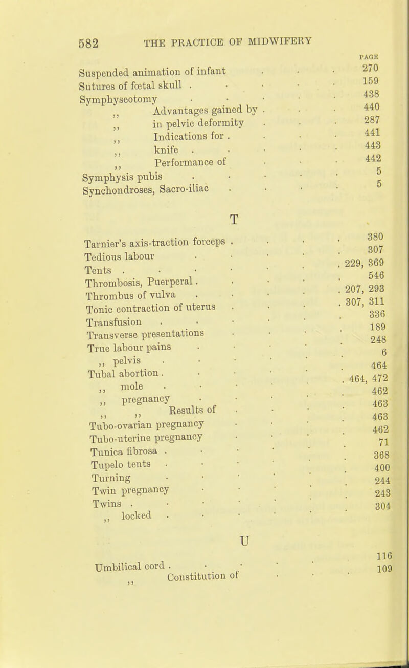 Suspended animation of infant Sutures of foetal skull . Symphyseotomy Advantages gained by in pelvic deformity (, Indications for . n knife Performance of Symphysis pubis Synchondroses, Sacro-iliac PAGE 270 159 438 440 287 441 443 442 5 5 Tarnier's axis-traction forceps Tedious labour Tents . Thrombosis, Puerperal. Thrombus of vulva Tonic contraction of uterus Transfusion Transverse presentations True labour pains ,, pelvis Tubal abortion. „ mole „ pregnancy Results of >> Tubo-ovarian pregnancy Tubo-uterine pregnancy Tunica fibrosa . Tupelo tents Turning Twin pregnancy Twins . ., locked 380 307 229, 369 546 207, 293 307, 311 336 189 248 6 464 464, 472 462 463 463 462 71 368 400 244 243 304 U Umbilical cord Constitution of 116 109