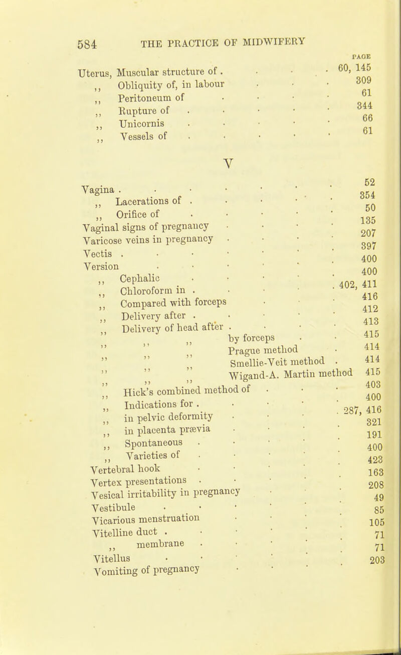 Uterus, Muscular structure of . Obliquity of, in labour Peritoneum of Rupture of Unicornis Vessels of PAOE 60, 145 309 61 344 66 61 V Vagina . ,, Lacerations of . ,, Orifice of Vaginal signs of pregnancy Varicose veins in pregnancy Vectis . Version ,, Cephalic ,, Chloroform in . Compared with forceps ,, Delivery after . Delivery of head after Hick's combined method of „ Indications for . in pelvic deformity ,, in placenta previa ,, Spontaneous „ Varieties of Vertebral hook Vertex presentations . Vesical irritability in pregnancy Vestibule Vicarious menstruation Vitelline duct . ,, membrane Vitellus Vomiting of pregnancy by forceps Prague method Smeliie-Veit method Wigand-A. Martin method 52 354 50 135 207 397 400 400 402, 411 416 412 413 415 414 414 415 403 400 287, 416 321 191 400 423 163 208 49 85 105 71 71 203