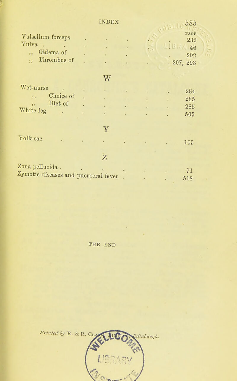 ,, (Edema of Vulselluni forceps .... ^32 Vulva . . 46 202 Thrombus of . , _ _ 207 293 w Wet-nurse ,, Choice of Diet of White leg Y Yolk-sac z Zona pellucida . ^ Zymotic diseases and puerperal fever . . 518 284 285 285 505 105 THE END Printed by R. & R. Qi ^idiitbiirgh.