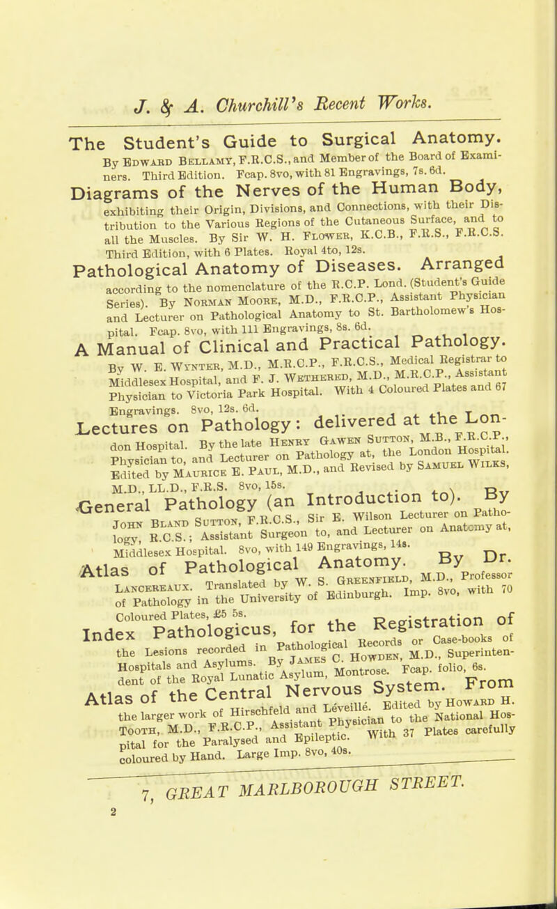 The Student's Guide to Surgical Anatomy. By Edward Bellamy, F.R.C.S., and Memberof the Board of Exami- ners. Third Edition. Fcap. 8vo, with 81 Engravings, 7s. 6d. Diagrams of the Nerves of the Human Body, exhibiting their Origin, Divisions, and Connections, with their Dis- tribution to the Various Regions of the Cutaneous Surface and to all the Muscles. By Sir W. H. Flower, K.C.B., F.R.S., F.R.C.S. Third Edition, with 6 Plates. Royal 4to, 12s. Pathological Anatomy of Diseases. Arranged according to the nomenclature of the R.CP. Lond. (Student's Guide leries). By Norman Moore, M.D., F.R.C.P., Assistant Phys>c>an and Lecturer on Pathological Anatomy to St. Bartholomews Hos- pital. Fcap. 8vo, with 111 Engravings, 8s. 6d. A Manual of Clinical and Practical Pathology. Bv W E Wi'NTER, M.D., M.R.C.P., F.R.C.S., Medical Registrar to Middlesex Hospital, and F. J. Wethered, M.D., M.R.C.P., Assistant Sylian Tilda Park Hospital. With 4 Coloured Plates and b7 Engravings. 8vo, 12s. 6d. • _, Lectures on Pathology: delivered at the Lon- Edited by Maurice E. Paul, M.D., and Revised by Samuel Wilks, M.D., LL.D., F.R.S. 8vo, 15s. General Pathology (an Introduction to). By general rcXLLiv &y v Lecturer on Patho- C ™zsi^™^ ^rron Anatomyat• Middlesex Hospital. 8vo, with 149 Engravings, Us. Atlas of Pathological Anatomy By Dr. Coloured Plates, £5 5s. T?pcri<?tration of Index ™°l^J^JZ?T£. - dent of the Royal Lunatic Asylum, Montrose * P A*.i„„„f Central Nervous System, nui Atlas Of the V^emicti Howard H. the larger work of ^^^.^^J^^^ ^ Tooth, M.D., F.R CP f-^Jf/8'^ 37 Plat** carefully pital for the Paralysed and Epileptic. coloured by Hand. Large Imp. 8vo, 40s. 7,