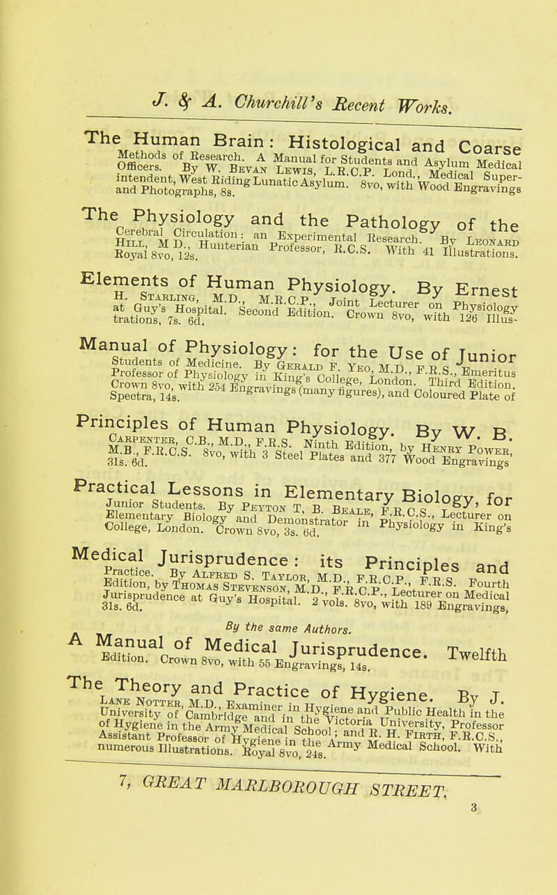 TheM^m?£ Bi:ain: Histological and Coarse The Physiology and the Pathology of the Hnr MnICwati?n:- an Experimental Research. Bv Leonard Royal 8^oDl2'sHUUterian Pr°feSS°r' R-C-S With « iLstfa™ Manual of Physiology: for the IJsp nf t,^;~ Principles of Human Physiology. Bv W B Practical Lessons in Elementary BioWv for Junior Students. By Peyton T, B Beale P R r sit 8r ' Elementary Biology and Demoi^K irvf Lecturer on College, London. Crovra 8vo, 3s Gel ^ Physlol°gy W King's Medical Jurisprudence: its Principles and PHatC-IC6Y ^ S- TAT10B, M.D., FR CP PR q * „ Edition, by Thomas Stevenson M D proptw S- fourth Jurisprudence at Guy's HosnirnlIP ™i a* ^cturer °n Medical 31s. 6d. y ±l0SPltal- 2 vols. 8vo, with 189 Engravings, fif same Authors. A Manual of Medical Turisorudenrp T™im, Edition. Crown 8vo, with 55 Eni^vinSlS Th6L JEhNe0°2 rDdEParaCticew of Hygiene. By J. UniveSi^f'Srid^nd'ii^^ Health in the of Hygiene in theS^^i1^^1^^^^^. Professor Assistant Professor of • and E- H- FlRTH, F.R.C.S numerous lU^SoM.^aTsVo,^^ M^Ml Sch°o1' ™