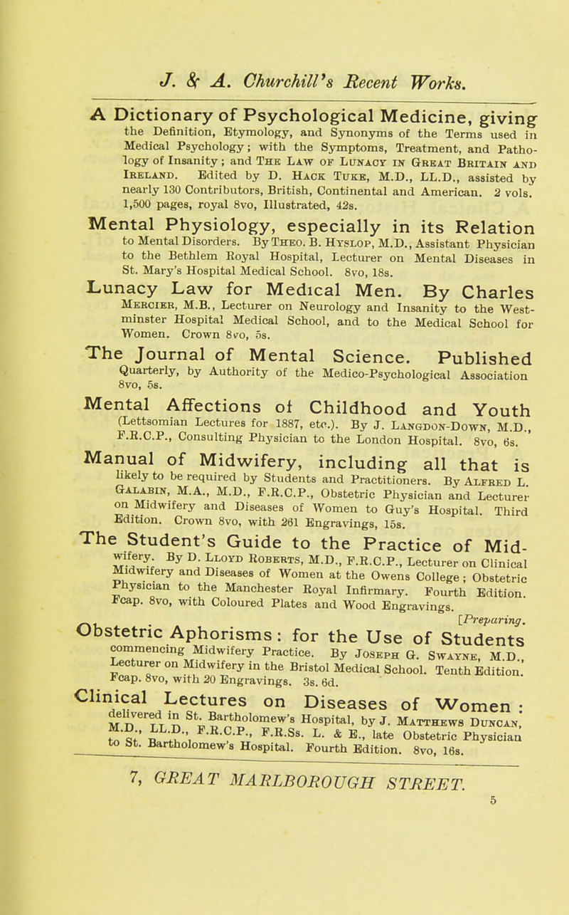 A Dictionary of Psychological Medicine, giving the Definition, Etymology, and Synonyms of the Terms used in Medical Psychology; with the Symptoms, Treatment, and Patho- logy of Insanity; and The Law of Lunacy in Great Britain and Ireland. Edited by D. Hack Tuke, M.D., LL.D., assisted by nearly 130 Contributors, British, Continental and American. 2 vols. 1,500 pages, royal 8vo, Illustrated, 42s. Mental Physiology, especially in its Relation to Mental Disorders. By Theo. B. Hyslop, M. D., Assistant Physician to the Bethlem Royal Hospital, Lecturer on Mental Diseases in St. Mary's Hospital Medical School. 8vo, 18s. Lunacy Law for Medical Men. By Charles Mercier, M.B., Lecturer on Neurology and Insanity to the West- minster Hospital Medical School, and to the Medical School for Women. Crown 8 vo, 5s. The Journal of Mental Science. Published Quarterly, by Authority of the Medico-Psychological Association 8vo, 5s. Mental Affections of Childhood and Youth (Lettsomian Lectures for 1887, etc.). By J. Langdon-Down, M.D., F.R.C.P., Consulting Physician to the London Hospital. 8vo, 6s. Manual of Midwifery, including all that is likely to be required by Students and Practitioners. By Alfred L Galabin, M.A., M.D., F.R.C.P., Obstetric Physician and Lecturer on Midwifery and Diseases of Women to Guy's Hospital. Third Edition. Crown 8vo, with 261 Engravings, 15s. The Student's Guide to the Practice of Mid- wifery By D. Lloyd Roberts, M.D., F.R.C.P., Lecturer on Clinical Midwifery and Diseases of Women at the Owens College; Obstetric Physician to the Manchester Royal Infirmary. Fourth Edition Dcap. 8vo, with Coloured Plates and Wood Engravings. . [.Preparing. Obstetric Aphorisms: for the Use of Students commencing Midwifery Practice. By Joseph G. Swayne, M.D., Lecturer on Midwifery in the Bristol Medica! School. Tenth Edition Fcap. 8vo, with 20 Engravings. 3s. 6d. Clinical Lectures on Diseases of Women • delivered in St Bartholomew's Hospital, by J. Matthews Duncan,' n Jh P-R-C-P P-R-Ss. L- & E., late Obstetric Physician to bt- Bartholomew's Hospital. Fourth Edition. 8vo, 16s 7, GREAT MARLBOROUGH STREET.