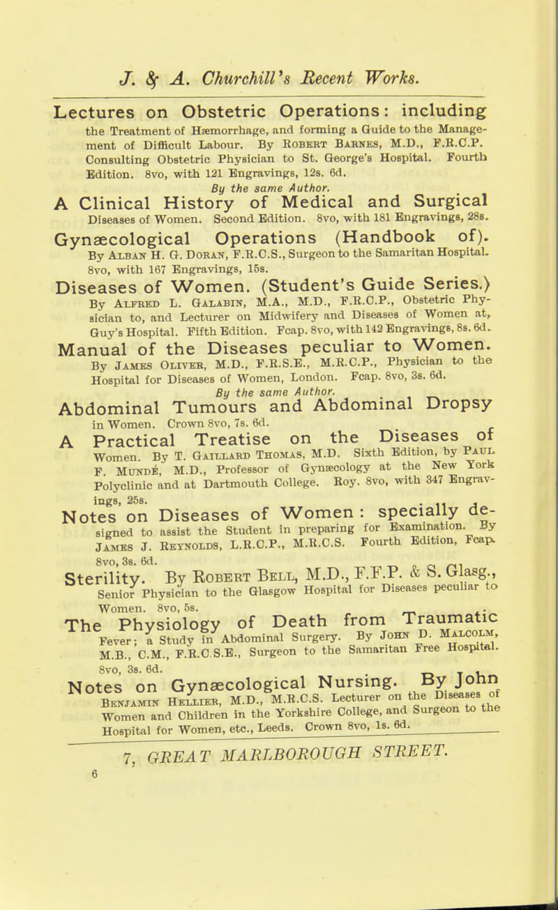 Lectures on Obstetric Operations: including the Treatment of Haemorrhage, and forming a Guide to the Manage- ment of Difficult Labour. By Robert Barnes, M.D., F.R.C.P. Consulting Obstetric Physician to St. George's Hospital. Fourth Edition. 8vo, with 121 Engravings, 12s. 6d. By the same Author. A Clinical History of Medical and Surgical Diseases of Women. Second Edition. 8vo, with 181 Engravings, 28s. Gynaecological Operations (Handbook of). By Alban H. G. Doran, F.R.C.S., Surgeon to the Samaritan Hospital. 8vo, with 167 Engravings, 15s. Diseases of Women. (Student's Guide Series.) By Alfred L. Galabin, M.A., M.D., F.R.C.P., Obstetric Phy- sician to, and Lecturer on Midwifery and Diseases of Women at, Guy's Hospital. Fifth Edition. Fcap. 8vo, with 142 Engravings, 8s. 6d. Manual of the Diseases peculiar to Women. By James Olivtjr, M.D., F.R.S.E., M.R.C.P., Physician to the Hospital for Diseases of Women, London. Fcap. 8vo, 3s. 6d. By the same Author. Abdominal Tumours and Abdominal Dropsy in Women. Crown 8vo, 7s. 6d. A Practical Treatise on the Diseases of Women. By T. Gaillabd Thomas, M.D. Sixth Edition, by Paul F Munde, M.D., Professor of Gynaecology at the New York Polyclinic and at Dartmouth College. Roy. 8vo, with 347 Engrav- ings, 25s. ... , Notes on Diseases of Women : specially de- signed to assist the Student in preparing for Examination. By James J. Reynolds, L.R.C.P., M.R.C.S. Fourth Edition, Fcap. 8vo, 3s. 6d. Sterility. By Kobert Bell, M.D., F.I .P. & S. Glasg , Senior Physician to the Glasgow Hospital for Diseases peculiar to Women. 8vo, 5s. . The Physiology of Death from Traumatic Fever; a Study ?/Abdominal Surgery. By John D. Malcolm, M.B., CM., F.R.C S.E., Surgeon to the Samaritan Free Hospital. 8vo, 3s. 6d. . Notes on Gynaecological Nursing. By John Benjamin Hkllier, M.D., M.R.C.S. Lecturer on the Diseases of Women and Children in the Yorkshire College, and Surgeon to the Hospital for Women, etc., Leeds. Crown 8vo, Is. 6d.