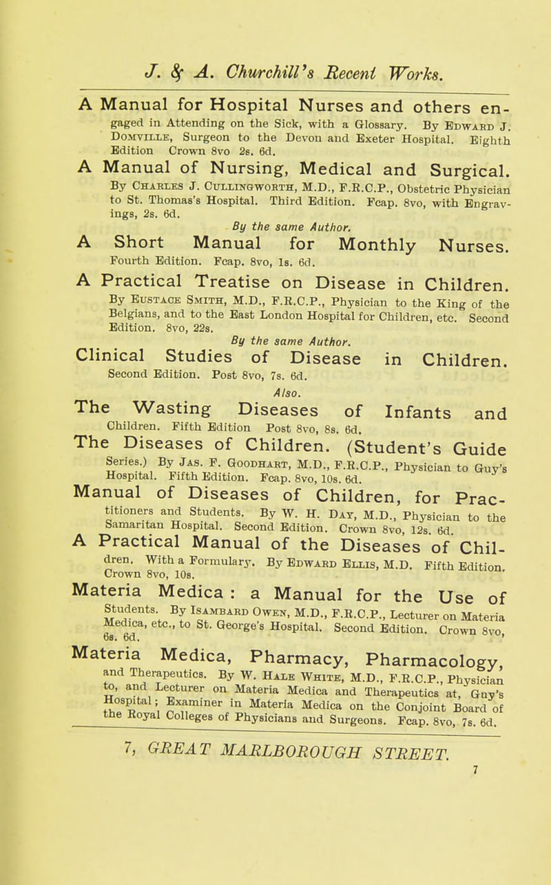 A Manual for Hospital Nurses and others en- gaged in Attending on the Sick, with a Glossary. By Edward J. Domtilxe, Surgeon to the Devon and Exeter Hospital. Eighth Edition Crown 8vo 2s. 6d. A Manual of Nursing, Medical and Surgical. By Chables J. Cullingwobth, M.D., F.E.C.P., Obstetric Physician to St. Thomas's Hospital. Third Edition. Fcap. 8vo, with Engrav- ings, 2s. 6d. By the same Author. A Short Manual for Monthly Nurses. Fourth Edition. Fcap. 8vo, Is. 6d. A Practical Treatise on Disease in Children. By Eustace Smith, M.D., F.K.C.P., Physician to the King of the Belgians, and to the East London Hospital for Children, etc. Second Edition. 8vo, 22s. By the same Author. Clinical Studies of Disease in Children. Second Edition. Post 8vo, 7s. 6d. Also. The Wasting Diseases of Infants and Children. Fifth Edition Post 8vo, 8s. 6d. The Diseases of Children. (Student's Guide Series.) By Jas. F. Goodhabt, M.D., F.R.C.P., Physician to Guy's Hospital. Fifth Edition. Fcap. 8vo, 10s. 6d. Manual of Diseases of Children, for Prac- titioners and Students. By W. H. Day, M.D., Physician to the Samaritan Hospital. Second Edition. Crown 8vo, 12s 6d A Practical Manual of the Diseases of Chil- dren. With a Formulary. By Edwahd Ellis, M.D. Fifth Edition Crown 8vo, 10s. Materia Medica : a Manual for the Use of Students By Isambabd Owen, M.D., F.R.C.P., Lecturer on Materia Medica, etc., to St. George's Hospital. Second Edition. Crown 8vo os. bd. ' Materia Medica, Pharmacy, Pharmacology, and Therapeutics. By W. Hale White, M.D., F.R.C.P., Physician to, and Lecturer on Materia Medica and Therapeutics at, Guy's Hospital; Examiner in Materia Medica on the Conjoint Board of the Hoyal Colleges of Physicians and Surgeons. Fcap. 8vo, 7s. 6d.