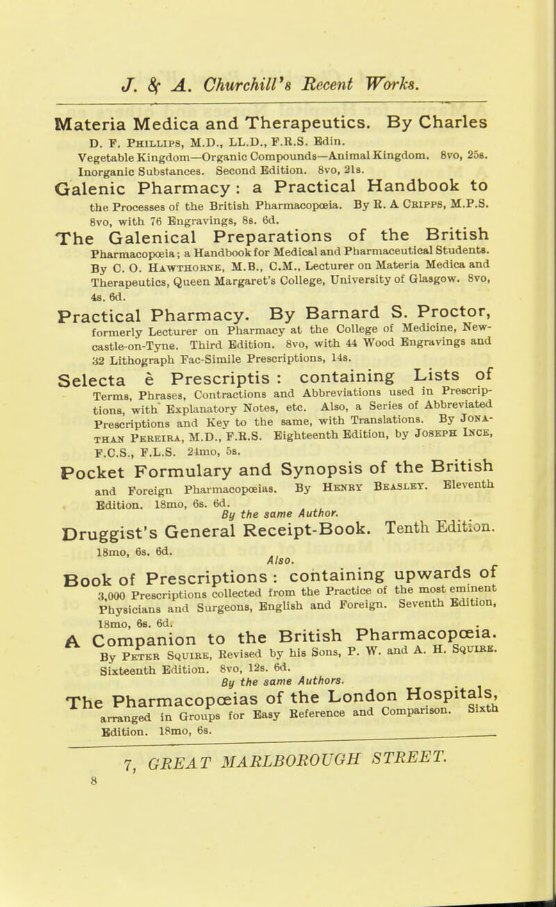 Materia Medica and Therapeutics. By Charles D. F. Phillips, M.D., LL.D., F.R.S. Bdin. Vegetable Kingdom—Organic Compounds—Animal Kingdom. 8vo, 25s. Inorganic Substances. Second Edition. 8vo, 21a. Galenic Pharmacy : a Practical Handbook to the Processes of the British Pharmacopoeia. By E. A Cripps, M.P.S. 8vo, with 76 Engravings, 8s. 6d. The Galenical Preparations of the British Pharmacopoeia; a Handbook for Medical and Pharmaceutical Students. By C. O. Hawthorne, M.B., CM., Lecturer on Materia Medica and Therapeutics, Queen Margaret's College, University of Glasgow. 8vo, 4s. 6d. Practical Pharmacy. By Barnard S. Proctor, formerly Lecturer on Pharmacy at the College of Medicine, New- castle-on-Tyne. Third Edition. 8vo, with 44 Wood Engravings and 32 Lithograph Fac-Simile Prescriptions, 14s. Selecta e Prescripts : containing Lists of Terms, Phrases, Contractions and Abbreviations used in Prescrip- tions, with' Explanatory Notes, etc. Also, a Series of Abbreviated Prescriptions and Key to the same, with Translations. By Jona- than Pereira, M.D., F.E.S. Eighteenth Edition, by Joseph Ince, F.C.S., F.L.S. 24mo, os. Pocket Formulary and Synopsis of the British and Foreign Pharmacopoeias. By Henry Beasley. Eleventh Edition. 18mo, 6s. 6d. By the same Author. Druggist's General Receipt-Book. Tenth Edition. 18mo, 6s. 6d. Also. Book of Prescriptions : containing upwards of 3 000 Prescriptions collected from the Practice of the most eminent Physicians and Surgeons, English and Foreign. Seventh Edition, 18mo, 6s. 6d. A Companion to the British Pharmacopoeia. By Peter Squire, Revised by his Sons, P. W. and A. H. Squire. Sixteenth Edition. 8vo, 12s. 6d. By the same Authors. The Pharmacopoeias of the London Hospitals arranged in Groups for Easy Reference and Comparison. Sixth Edition. 18mo, 6s. . ,
