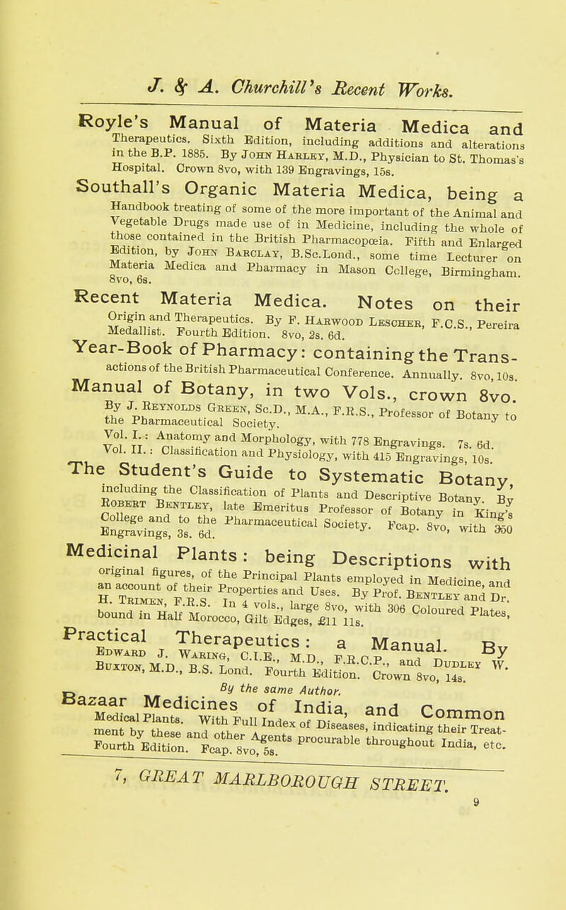 Royle s Manual of Materia Medica and Therapeutics. Sixth Edition, including additions and alterations in the B.P. 1885. By John Harley, M.D., Physician to St. Thomas's Hospital. Crown 8vo, with 139 Engravings, 15s. Southall's Organic Materia Medica, being a Handbook treating of some of the more important of the Animal and Vegetable Drugs made use of in Medicine, including the whole of those contained in the British Pharmacopoeia. Fifth and Enlarged Edibon, by John Barclay, B.Sc.Lond., some time Lecturer on Materia Medica and Pharmacy in Mason College, Birmingham. oVO, OS. Recent Materia Medica. Notes on their Origin and Therapeutics. By F. Harwood Lescher, F.C.S., Pereira Medallist. Fourth Edition. 8vo, 2s. 6d. ' Year-Book Of Pharmacy: Containing the Trans- actions of the British Pharmaceutical Conference. Annually. 8vo 10s Manual of Botany, in two Vols., crown 8vo Z pS3i2Es:;S:yD- M-A- F-R-s-Professor °f Bot^ *o Vol. I.: Anatomy and Morphology, with 778 Engravings. 7s. 6d Vol. II.: Classification and Physiology, with 415 Engravings, 10s The Student's Guide to Systematic Botany including the Classification of Plants and Descriptive Botanv H Bonn, tatav, late Emeritus Professor of BotTny t ^injs 1 tl Society. Fcap. 8^0, with S Medicinal Plants: being Descriptions with original figures, of the Principal Plants employed in Medicine and h t™ f prrr rUses- b>p™l *™ Practical Therapeutics: a Manual Rv Edward J. Waring, CLE MD psnp ? n Y Buxton ivrn n <= t ^ Z ' *KC-p-> and Dudley W. uuxton, M.D., B.S. Lond. Fourth Edition. Crown 8vo, 14s. By the same Author. Bazaar Medicines of India anH rnmm K2::ni:;rprocurable throu^india 
