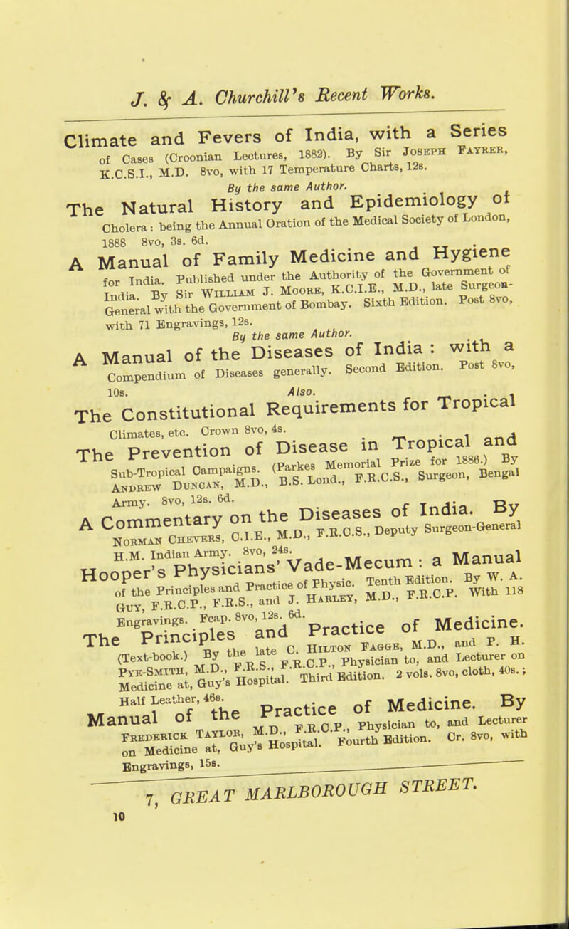 Climate and Fevers of India, with a Series of Cases (Croonian Lectures, 1882). By Sir Joseph Father, K.C.S.I., M.D. 8vo, with 17 Temperature Charts, 12s. By the same Author. The Natural History and Epidemiology ot Cholera: being the Annual Oration of the Medical Society of London, 1888 8vo, 3s. 6d. A Manual of Family Medicine and Hygiene for India Published under the Authority of the Government of t «l Sir William J. Moore, K.C.I.B., M.D., late Surgeo.- SS^5lthS^m™ntafBamt.y. Sixth Edition. Post 8vo, with 71 Engravings, 12s. Bu the same Author. _ A Manual of the Diseases of India : with a Compendium of Diseases generally. Second Edition. Post 8vo, 10s. Also. . . The Constitutional Requirements for Tropical Climates, etc. Crown 8vo, 4s. _ n-A The Prevention of Disease m Tropical and Army. 8vo, 12s. 6d. T„Ai* Rv A Commentary NORMAN CHEVERS, C.I.E., M.U., r.iv.^.a, H.M. Indian Army. 8vo, 348. „ . a Manual Hooper's Ph^ianB Vad^e^^ ^ ^ °^he/^C.P *. HarIev, M.D., P.B.C.P. With 118 Engravings. Fcap.8vol2s^6d. Medicine. The Principles and Pract^ ° p h. (Text-book.) By the late a HnmJ», ^ Lecturer on Half Leather,u of Medicine. By Manual Of thC /^.P^taUa to, and Lecturer Engravings, 15s. 7, GREAT MARLBOROUGH STREET.