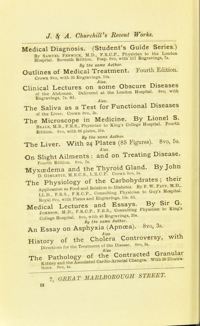 Medical Diagnosis. (Student's Guide Series.) By Samuel Fenwick, M.D., F.R.C.P., Physician bo the London Hospital. Seventh Edition. Fcap. 8vo, with 117 Engravings, 7s. By the same Author. Outlines of Medical Treatment. Fourth Edition. Crown 8vo, with 35 Engravings, 10s. Also. Clinical Lectures on some Obscure Diseases of the Abdomen. Delivered at the London Hospital. 8vo, with Engravings, 7s. 6d. Also. The Saliva as a Test for Functional Diseases of the Liver. Crown 8vo, 2s. The Microscope in Medicine. By Lionel S. Beale, M.B., F.R.S., Physician to King's College Hospital. Fourth Edition. 8vo, with 86 plates, 21s. By the same Author. The Liver. With 24 Plates (85 Figures). 8vo, 5s. Also. On Slight Ailments : and on Treating Disease. Fourth Edition. 8vo, 5s. Myxcedema and the Thyroid Gland. By John D Gimlette, M.R.C.S., L.R.C.P. Crown 8vo, 5s. The Physiology of the Carbohydrates; their Application as Food and Relation to Diabetes. By F. W. Pavy, M.D LL D F.R.S., F R.C.P., Consulting Physician to Guys Hospital. Royafsvo, with Plates and Engravings, 10s. 6d. _ T^prliral Lectures and Essays. By Sir Cj. Johnson MD F.R.C.P., F.R.S., Consulting Physician to Kings College Hospital. 8vo, with 46 Engravings, 2os. By the same Author. An Essay on Asphyxia (Apncea). 8vo, 3s. Also ... History of the Cholera Controversy, with Directions for the Treatment of the Disease. 8vo, 3s. Patholoev of the Contracted Granular TheKidlfa?d the!sLiated Cardio-Arterial Changes. With29 Illustra- tions. 8vo, 4s. GREAT MARLBOROUGH STREET.