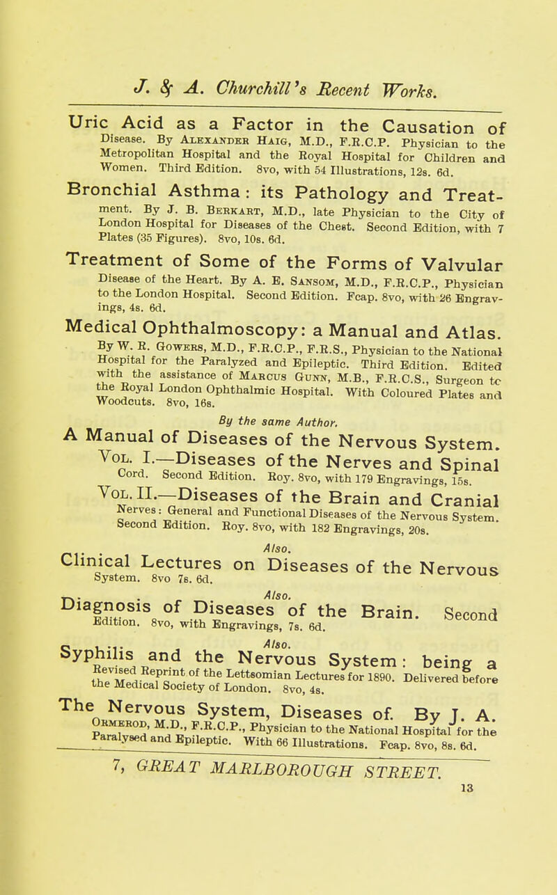 Uric Acid as a Factor in the Causation of Disease. By Alexander Haig, M.D., F.R.C.P. Physician to the Metropolitan Hospital and the Royal Hospital for Children and Women. Third Edition. 8vo, with 54 Illustrations, 12s. 6d. Bronchial Asthma : its Pathology and Treat- ment. By J. B. Bkhkabt, M.D., late Physician to the City of London Hospital for Diseases of the Chest. Second Edition, with 7 Plates (35 Figures). 8vo, 10s. 6d. Treatment of Some of the Forms of Valvular Disease of the Heart. By A. E. Sansom, M.D., F.R.C.P., Physician to the London Hospital. Second Edition. Fcap. 8vo, with 26 Engrav- ings, 4s. 6d. Medical Ophthalmoscopy: a Manual and Atlas. By W. R. Gowers, M.D., F.R.C.P., F.R.S., Physician to the National Hospital for the Paralyzed and Epileptic. Third Edition. Edited with the assistance of Marcus Gunn, M.B., F.R.C.S., Surgeon tc the Royal London Ophthalmic Hospital. With Coloured Plates and Woodcuts. 8vo, 16s. By the same Author. A Manual of Diseases of the Nervous System. Vol. I.—Diseases of the Nerves and Spinal Cord. Second Edition. Roy. 8vo, with 179 Engravings, 15s. Vol. IL—Diseases of the Brain and Cranial Nerves: General and Functional Diseases of the Nervous System Second Edition. Roy. 8vo, with 182 Engravings, 20s. Also. Clinical Lectures on Diseases of the Nervous System. 8vo 7s. 6d. wuo •,-».. . Also. fd£n1Ss °f PlSeaSeS of the Brain- Second Edition. 8vo, with Engravings, 7s. 6d. SyP?iHs, x,and the Nervous System: being a theXdifff * °/ thf\Lett8°mian Lectures for 1890. Delivered before the Medical Society of London. 8vo, 4s. The Nervous System, Diseases of. By T. A STh' ^ m-R-C-P- Physician to the National Hospital for the __*^*«lan^^ 66 Illustrations. Fcap. 8vo, 8s. 6d. 7, GREAT MARLBOROUGH STREET.