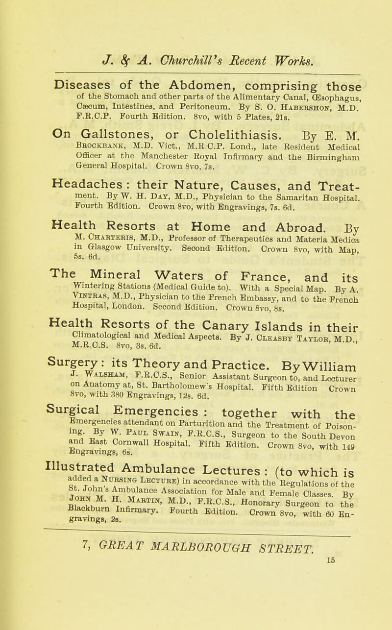 Diseases of the Abdomen, comprising those of the Stomach and other parts of the Alimentary Canal, (Esophagus, Caecum, Intestines, and Peritoneum. By S. O. Habebshon, M.D. F.B.C.P. Fourth Edition. 8vo, with 5 Plates, 2ls. On Gallstones, or Cholelithiasis. By E. M. Bkockbank, M.D. Vict., M.R.C.P. Bond., late Resident Medical Officer at the Manchester Royal Infirmary and the Birmingham General Hospital. Crown 8vo, 7s. Headaches : their Nature, Causes, and Treat- ment. By W. H. Day, M.D., Physician to the Samaritan Hospital. Fourth Edition. Crown 8vo, with Engravings, 7s. 6d. Health Resorts at Home and Abroad. By M. Chartekis, M.D., Professor of Therapeutics and Materia Medica in Glasgow University. Second Edition. Crown 8vo, with Man 5s. 6d, y The Mineral Waters of France, and its Wintering Stations (Medical Guide to). With a Special Map. By A. Vintbas, M.D., Physician to the French Embassy, and to the French Hospital, London. Second Edition. Crown 8vo, 8s. Health Resorts of the Canary Islands in their Climatological and Medical Aspects. By J. Cleasby Taylor M D M.R.C.S. 8vo, 3s. 6d. ' ' Surgery : its Theory and Practice. By William J. Waisham, F.R.C.S., Senior Assistant Surgeon to, and Lecturer on Anatomy at, St. Bartholomew s Hospital. Fifth Edition Crown 8vo, with 380 Engravings, 12s. 6d. Surgical Emergencies : together with the Emergencies attendant on Parturition and the Treatment of Poison- 1D^' v\ PAUL SWAIN> F-E-C-S- Surgeon to the South Devon and East Cornwall Hospital. Fifth Edition. Crown 8vo, with 149 Engravings, 6s. Illustrated Ambulance Lectures : (to which is added a Nursing Lecture) in accordance with the Regulations of the Tn«T™S tm^lan°e Association for Male and Female Classes. By iEh / fiMABTIN' MD- F.E.C.S., Honorary Surgeon to the Blackburn Infirmary. Fourth Edition. Crown 8vo, with 60 En- gravings, 2s. 7, GREAT MARLBOROUGH STREET.