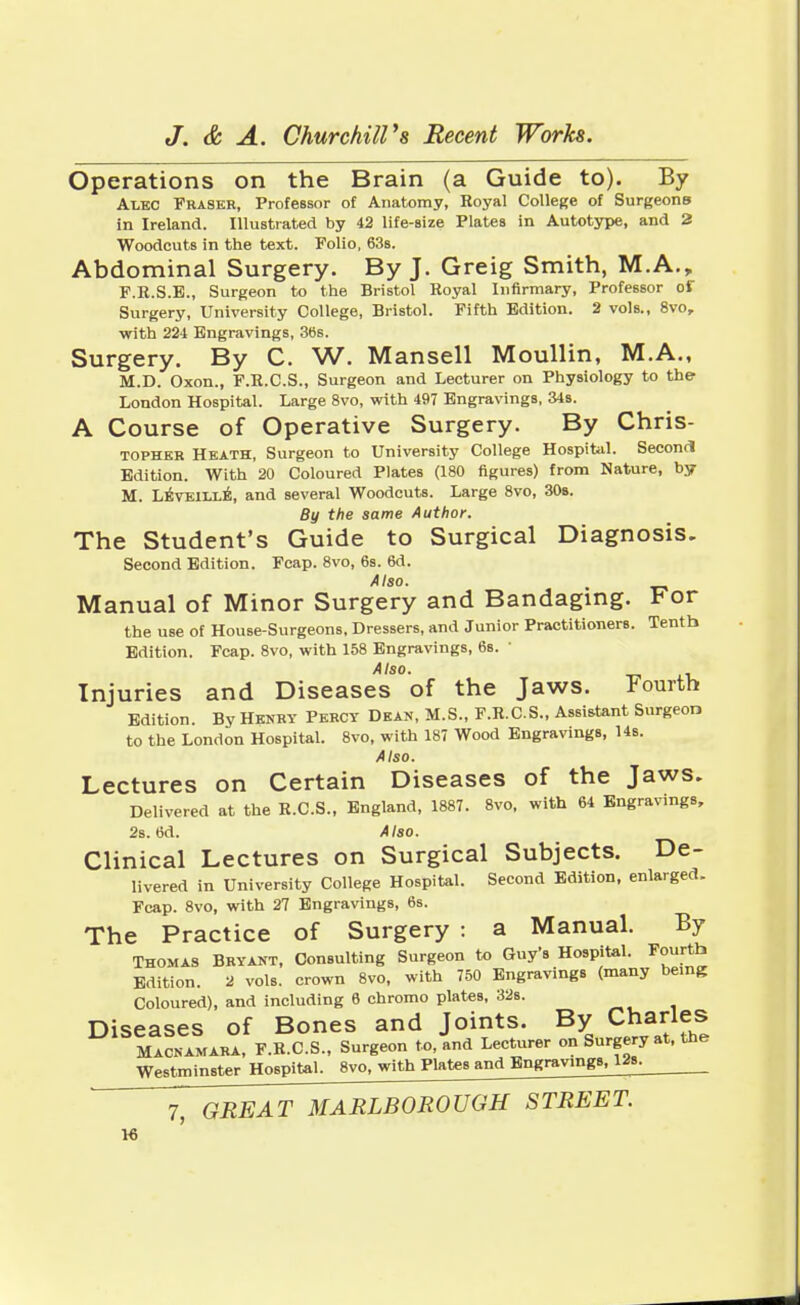 Operations on the Brain (a Guide to). By Alec Fraser, Professor of Anatomy, Royal College of Surgeons in Ireland. Illustrated by 42 life-Bize Plates in Autotype, and 2 Woodcuts in the text. Folio, 63s. Abdominal Surgery. By J. Greig Smith, M.A., F.R.S.B., Surgeon to the Bristol Royal Infirmary, Professor of Surgery, University College, Bristol. Fifth Edition. 2 vols., 8vo, with 224 Engravings, 36s. Surgery. By C. W. Mansell Moullin, M.A., M.D. Oxon., F.R.C.S., Surgeon and Lecturer on Physiology to the London Hospital. Large 8vo, with 497 Engravings, 34s. A Course of Operative Surgery. By Chris- tophkr Heath, Surgeon to University College Hospital. Second Edition. With 20 Coloured Plates (180 figures) from Nature, by M. Leveille, and several Woodcuts. Large 8vo, 30s. By the same Author. The Student's Guide to Surgical Diagnosis. Second Edition. Fcap. 8vo, 6s. 6d. Also. Manual of Minor Surgery and Bandaging. For the use of House-Surgeons, Dressers, and Junior Practitioners. Tenth Edition. Fcap. 8vo, with 158 Engravings, 6s. Also. Injuries and Diseases of the Jaws. Fourth Edition. By Henry Percy Dean, M.S., F.R.C.S., Assistant Surgeon to the London Hospital. 8vo, with 187 Wood Engravings, 14s. Also. Lectures on Certain Diseases of the Jaws. Delivered at the R.C.S., England, 1887. 8vo, with 64 Engravings, 2s. 6d. Also. Clinical Lectures on Surgical Subjects. De- livered in University College Hospital. Second Edition, enlarged. Fcap. 8vo, with 27 Engravings, 6s. The Practice of Surgery : a Manual. By Thomas Bryant, Consulting Surgeon to Guy's Hospital. Fourth Edition. 2 vols, crown 8vo, with 750 Engravings (many being Coloured), and including 6 chromo plates, 32s. Diseases of Bones and Joints. By Charles Macnamara, F.R.C.S., Surgeon to, and Lecturer on Surgery at, the Westminster Hospital. 8vo, with Plates and Engravings, 12s.