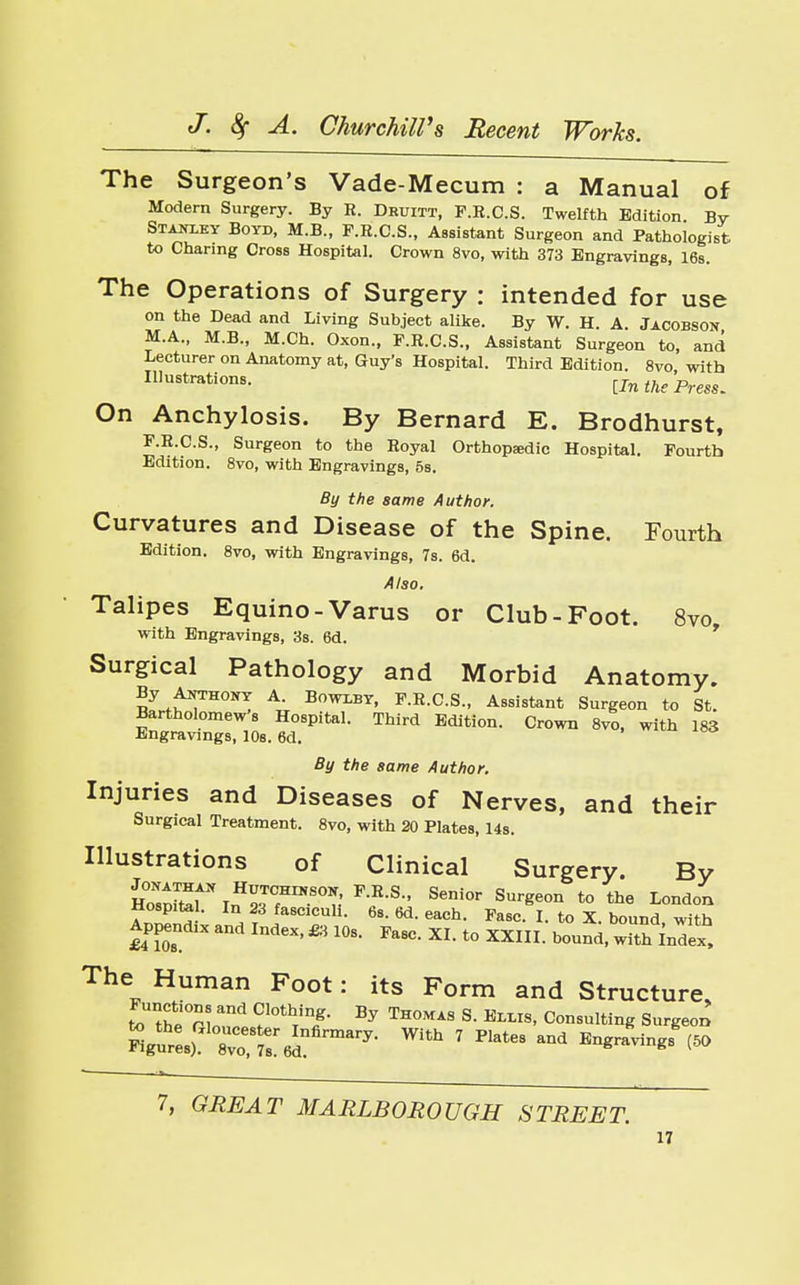 The Surgeon's Vade-Mecum : a Manual of Modern Surgery. By R. Druitt, F.R.C.S. Twelfth Edition By Stanley Boyd, M.B., F.R.C.S., Assistant Surgeon and Pathologist to Charing Cross Hospital. Crown 8vo, with 373 Engravings, 16s. The Operations of Surgery : intended for use on the Dead and Living Subject alike. By W. H. A. Jacobson M.A., M.B., M.Ch. Oxon., F.R.C.S., Assistant Surgeon to, and Lecturer on Anatomy at, Guy's Hospital. Third Edition. 8vo with Illustrations. [In the Press. On Anchylosis. By Bernard E. Brodhurst, F.R.C.S., Surgeon to the Royal Orthopedic Hospital. Fourth Edition. 8vo, with Engravings, 5s. By the same Author. Curvatures and Disease of the Spine. Fourth Edition. 8vo, with Engravings, 7s. 6d. Also. Talipes Equino-Varus or Club-Foot. 8vo with Engravings, 3s. 6d. Surgical Pathology and Morbid Anatomy. By Anthony A Bowlby, F.R.C.S., Assistant Surgeon to St. Bartholomew's Hospital. Third Edition. Crown 8vo, with 183 Engravings, 10s. 6d. By the same Author. Injuries and Diseases of Nerves, and their Surgical Treatment. 8vo, with 20 Plates, 14s. Illustrations of Clinical Surgery. By JZXt\*TrS°*,: F-R-S- SeDi0r Sureeon t0 ^ London Hosp.te . In 23 fascicuh. 6s. 6d. each. Fasc. I. to X. bound with Appendix and Index, £3 10s. Fasc. XI. to XXIII. bound, withIndex, The Human Foot: its Form and Structure, to the°n„d ?l0thTT BJ TH°MAS S BL8' Consulting Surgeon Sgurt\TTmaTy- 7 Plat68 ^ B^avingsg(50 7, GREAT MARLBOROUGH STREET.