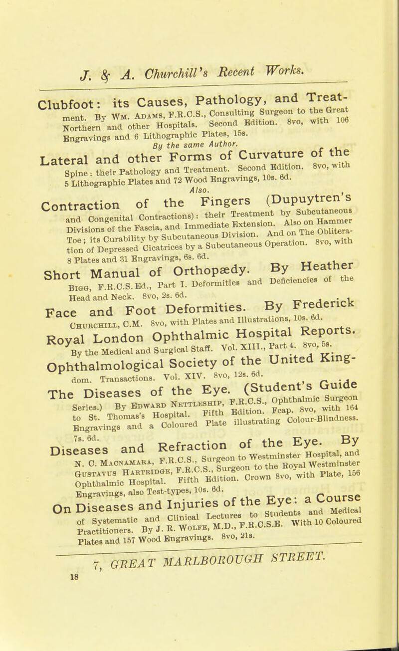 Clubfoot: its Causes, Pathology, and Treat- ment By Wm. Adams, F.B.C.S., Consulting Surgeon to the Great ££Lm and other Hospitals. Second Edition. 8vo, with 106 Engravings and 6 Lithographic Plates, 15s. By the same Author. Lateral and other Forms of Curvature of the Spine: their Pathology and Treatment. Second Edition. 8vo, with 5 Lithographic Plates and 72 Wood Engravings, 10s. 6d. Also. , Contraction of the Fingers (Dupuytren s 8 Plates and 31 Engravings, 6s. 6d. Short Manual of Orthopaedy. By Heather Bigg, F.E.C.S.Ed., Part I. Deformities and Deficients of the Head and Neck. 8vo, 2s. 6d. Face and Foot Deformities. By Frederick Churchill, CM. 8vo, with Plates and Illustrations 10* 6d. Royal London Ophthalmic Hospital ^ports. Vy the Medical and Surgical Staff. Vol. XIII., Part 4 8vo,5, Ophthalmological Society of the United King- dom. Transactions. Vol. XIV. 8vo, 12s. 6d. The Diseases of the Eye. (Student's Guide TheSer^)Se By Edward N^sh. »<X Op^almic SASTS aHc£-ed St £2*5 Colour-Blindness. 7s M' anfl Refraction of the Eye. By Engravings, also Test-types, 10s. bd a On Diseases and Ig**^ Bj* ^ Course of Systematic and J1'^^., F.B.C.S.B. With 10 Coloured Practitioners. By J. K- Wolfe, m.w., Plates and 157 Wood Engravings. 8vo, 21s. _