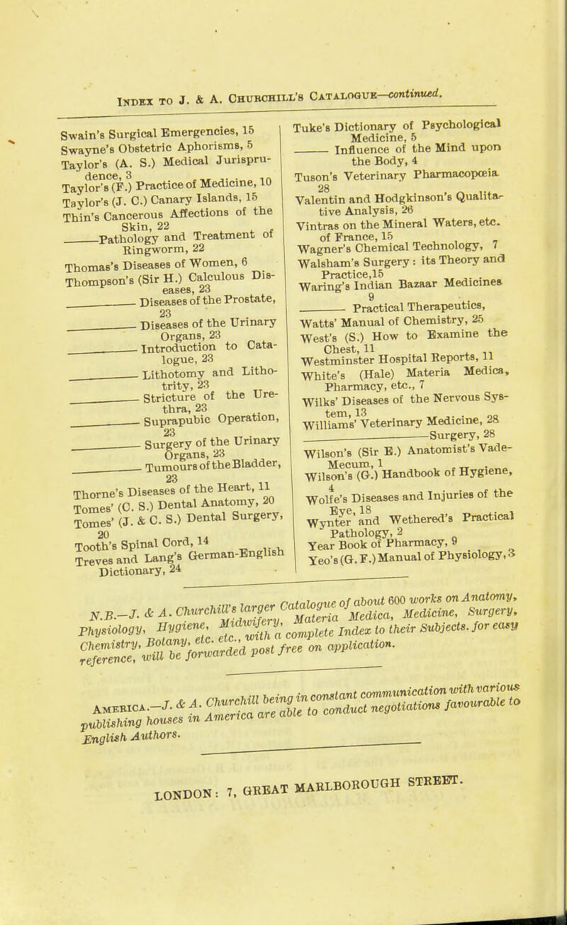 Index to J. & A. Churchixl's Catalogue continued. Swain's Surgical Emergencies, 15 Swayne's Obstetric Aphorisms, 5 Taylor's (A. S.) Medical Jurispru- dence, 3 ,„ ,...,„ Taylor's (F.) Practice of Medicine, 10 Taylor's (J. C.) Canary Islands, 15 Thin's Cancerous Affections of the Skin, 22 . Pathology and Treatment of Ringworm, 22 Thomas's Diseases of Women, 6 Thompson's (Sir H.) Calculous Dis- eases, 23 . Diseases of the Prostate, 23 Diseases of the Urinary Organs, 23 Introduction to Cata- logue, 23 Lithotomy and Litho- trity, 23 . Stricture of the Ure- thra, 23 —Suprapubic Operation, 23 Surgery of the Urinary Organs, 23 Tumours of the Bladder, 23 Thome's Diseases of the Heart, 11 Tomes' (C. S.) Dental Anatomy, 20 Tomes'(J. &C.S.) Dental Surgery, 20 Tooth's Spinal Cord, 14 ZZ and Lang's German-English Dictionary, 24 Tuke's Dictionary of Psychological Medicine, 5 Influence of the Mind upon the Body, 4 Tuson's Veterinary Pharmacopoeia 28 Valentin and Hodgkinson's Qualita- tive Analysis, 26 Vintras on the Mineral Waters, etc. of France, 15 Wagner's Chemical Technology, 7 Walsham's Surgery: its Theory and Practice,15 _, ,. . Waring's Indian Bazaar Medicines Practical Therapeutics, Watts' Manual of Chemistry, 25 West's (S.) How to Examine the Chest, 11 _ ., Westminster Hospital Reports, 11 White's (Hale) Materia Medica, Pharmacy, etc., 7 Wilks' Diseases of the Nervous Sys- WilUam's' Veterinary Medicine, 28 Surgery, 28 Wilson's (Sir E.) Anatomist's Vade- Mecum, 1 , , Wilson's (O.) Handbook of Hygiene, Wolfe's Diseases and Injuries of the Wynter'and Wethered's Practical Pathology, 2 Year Book of Pharmacy, 9 Yeo's(G.F.) Manual of Physiology, 3 . •„. , „„, mtalaoue of about 600 works on Anatomy, N.B.-J.^^^h^}a^C'^R JJiediea, Medicine, Surgery, English Authors. . 7, GREAT MARLBOROUGH