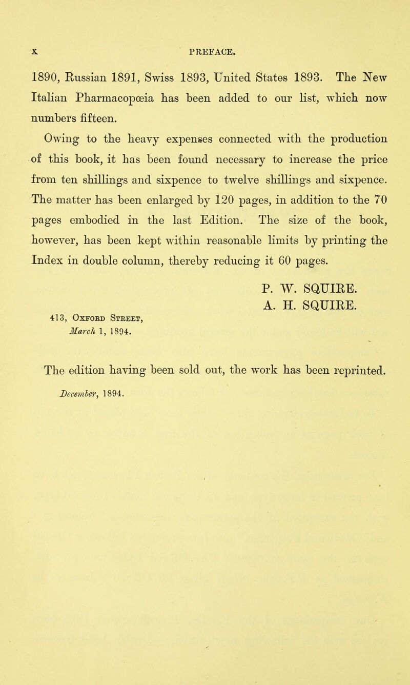 1890, Russian 1891, Swiss 1893, United States 1893. The JS'ew ItaHan Pharmacopoeia has been added to our list, which now numbers fifteen. Owing to the heavy expenses connected with the production of this book, it has been found necessary to increase the price from ten shilKngs and sixpence to twelve shillings and sixpence. The matter has been enlarged by 120 pages, in addition to the 70 pages embodied in the last Edition. The size of the book, however, has been kept within reasonable limits by printing the Index in double column, thereby reducing it 60 pages. P. W, SQUIRE. A. H. SQUIRE. 413, OxFOED Street, March 1, 1894. The edition having been sold out, the work has been reprinted. December, 1894.
