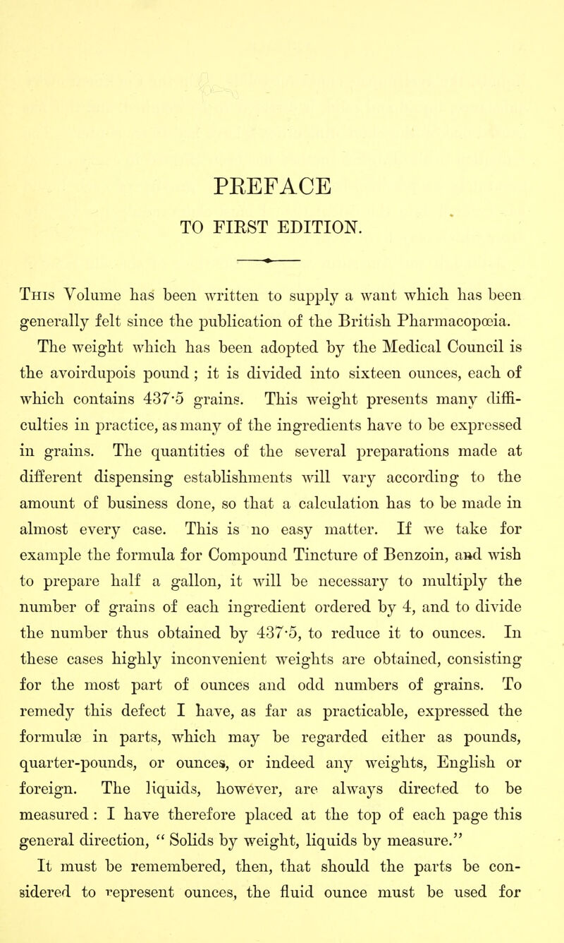 TO FIRST EDITION. This Volume has been written to supply a want which has been generally felt since the publication of the British Pharmacopoeia. The weight which has been adopted by the Medical Council is the avoirdupois pound ; it is divided into sixteen ounces, each of which contains 437*5 grains. This weight presents many diffi- culties in practice, as many of the ingredients have to be expressed in grains. The quantities of the several preparations made at different dispensing establishments will vary according to the amount of business done, so that a calculation has to be made in almost every case. This is no easy matter. If we take for example the formula for Compound Tinctvire of Benzoin, aiid wish to prepare half a gallon, it will be necessary to multiply the number of grains of each ingredient ordered by 4, and to divide the number thus obtained by 437*5, to reduce it to ounces. In these cases highly inconvenient weights are obtained, consisting for the most part of ounces and odd numbers of grains. To remedy this defect I have, as far as practicable, expressed the formulae in parts, which may be regarded either as pounds, quarter-pounds, or ounces, or indeed any weights, English or foreign. The liquids, however, are always directed to be measured : I have therefore placed at the top of each page this general direction, Solids by weight, liquids by measure. It must be remembered, then, that should the parts be con- sidered to represent ounces, the fluid ounce must be used for