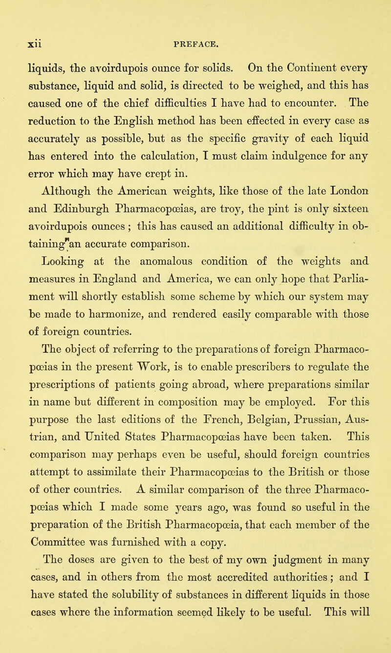 liquids, the avoirdupois ounce for solids. On tlie Continent every substance, liquid and solid, is directed to be weigbed, and tbis bas caused one of tbe cbief dijB&culties I bave bad to encounter. Tbe reduction to tbe Englisb metbod bas been effected in every case as accurately as possible, but as tbe specific gravity of eacb liquid bas entered into tbe calculation, T must claim indulgence for any error wbicb may bave crept in. Altbougb tbe American weigbts, like tbose of tbe late London and Edinburgb Pbarmacopoeias, are troy, tbe pint is only sixteen avoirdupois ounces ; tbis bas caused an additional difficulty in ob- taining'^'an accurate comparison. Looking at tbe anomalous condition of tbe weigbts and measures in England and America, we can only bope tbat Parlia- ment will sbortly establish some scbeme by wbicb our system may be made to barmonize, and rendered easily comparable witb tbose of foreign countries. Tbe object of referring to tbe preparations of foreign Pbarmaco- poeias in tbe present Work, is to enable prescribers to regulate tbe prescriptions of patients going abroad, wbere preparations similar in name but different in composition may be employed. For tbis purpose tbe last editions of tbe Frencb, Belgian, Prussian, Aus- trian, and United States Pbarmacopoeias bave been taken. Tbis comparison may perbaps even be useful, sbould foreign countries attempt to assimilate tbeir Pbarmacopoeias to tbe Britisb or tbose of otber countries. A similar comparison of tbe tbree Pharmaco- poeias wbicb I made some years ago, was found so useful in the preparation of tbe British Pharmacopoeia, that eacb member of the Committee was furnished witb a copy. Tbe doses are given to tbe best of my own judgment in many cases, and in others from the most accredited authorities; and I bave stated the solubility of substances in different liquids in those cases where tbe information seemed likely to be useful. This will