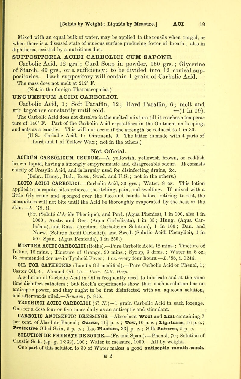 Mixed with an equal bulk of water, may be applied to the tonsils when turgid, or when there is a diseased state of mucous surface producing- foetor of breath ; also in diphtheria, assisted by a nutritious diet. SUPPOSITORIA ACIDI CARBOLICI CUM SAPONE. Carbolic Acid, 12 grs.; Curd Soap in powder, 180 grs.; Glycerine of Starch, 40 grs., or a sufficiency; to be divided into 12 conical sup- positories. Eacli suppository will contain 1 grain of Carbolic Acid. The mass does not melt at 212° F. (Not in the foreign Pharmacopoeias.) UNGUEISTTUM ACIDI CARBOLICI. Carbolic Acid, 1; Soft Paraffin, 12; Hard Parafiin, 6; melt and stir together constantly until cold. =(1 in 19). The Carbolic Acid does not dissolve in the melted mixture till it reaches a tempera- ture of 140° F. Part of the Carbolic Acid crystallises in the Ointment on keeping, and acts as a caustic. This will not occur if the strength be reduced to 1 in 30. (U.S., Carbolic Acid, 1 ; Ointment, 9. The latter is made with 4 parts of Lard and 1 of Yellow Wax ; not in the others.) Not Official. ACIDUM CARBOLICUM CEUDUM.—A yellowish, yellowish brown, or reddish brown liquid, having a strongly empyreumatic and disagreeable odour. It consists chiefly of Cresylic Acid, and is largely used for disinfecting drains, &c. (Belg., Hung., Ital., Puss., Swed. and U.S.; not in the others.) LOTIO ACIDI CARBOLICI.—Carbolic Acid, 30 grs.; Water, 8 oz. This lotion applied to mosquito bites relieves the itching, pain, and swelling. If mixed with a little Glycerine and sponged over the face and hands before retiring to rest, the mosquitoes will not bite until the Acid be thoroughly evaporated by the heat of the skin.—X, '78, ii. (Fr. (Solute d'Acide Phenique), and Port. (Agua Phenica), 1 in 100, also 1 in 1000 ; Austr. and Ger. (Aqua Carbolisata), 1 in 33 ; Hung. (Aqua Car- bolata), and Puss. (Acidum Carbolicum Solutum), 1 in 100 ; Dan. and Norw. (Solutio Acidi Carbolici), and Swed. (Solutio Acidi Phenylici), 1 in 50 ; Span. (Agua Fenicada), 1 in 250.) MISTURA ACIDI CARBOLICI (Rothe).—Pure Carbolic Acid, 12 mins.; Tincture of Iodine, 16 mins. ; Tincture of Orange, 90 mins.; Syrup, 3 drms. ; Water to 8 oz. Recommended for use in Typhoid Fever; 1 oz. every four hours.—Z. '88, i. 1244. OIL FOR CATHETERS (Lund's Oil modified).—Pure Carbolic Acid or Phenol, 1; Castor Oil, 4 ; Almond Oil, 15. —Univ. Coll. Hosp. A solution of Carbolic Acid in Oil is frequently used to lubricate and at the same time disinfect catheters ; but Koch's experiments show that such a solution baa no antiseptic power, and they ought to be first disinfected with an aqueous solution, and afterwards oiled.—Bricnton, p. 816. TROCHISCI ACIDI CARBOLICI {T. H.)—l grain Carbolic Acid in each lozenge. One for a dose four or five times daily as an antiseptic and stimulant. - CARBOLIC ANTISEPTIC DRESSINGS.—Absorbent Wool and Lint containing 7 per cent, of Absolute Phenol; Gauze, 11| p. c. ; Tow, 10 p. c.; Ligatures, 16 p. c.; Protective Oiled Skin, 5 p. c. ; Lac Plasters, 33-^- p. c. ; Silk Sutures, 5 p. c. SOLUTION DE PHENAXE DE SOUDE.—(Fr. and Span.).—Phenol, 70 ; Solution of Caustic Soda (sp. g. 1-332), 100 ; Water to measure, 1000. All by weight. One part of this solution to 30 of Water makes a good antiseptic moutli-wasli.