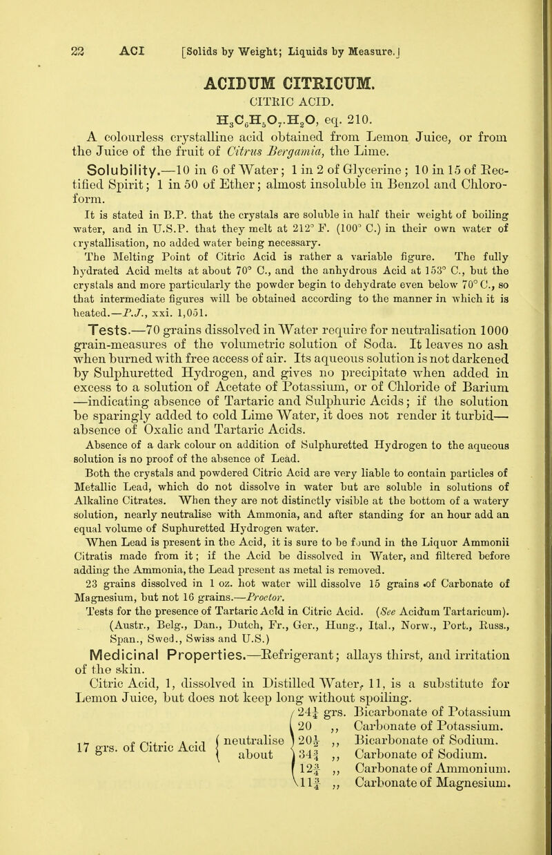 ACIDUM CITEICUM. CITRIC ACID. II,,C,IL,0,.1I^0, eq. 210. A colourless crystalline acid obtained from Lemon Juice, or from the Juice of the fruit of Citrus Bergamia, the Lime. Solubility—10 in 6 of Water; 1 in 2 of Glycerine ; lOinlSofEec- tified Spirit; 1 in 50 of Ether; almost insoluble in Benzol and Chloro- form. It is stated in B.P. that the crystals are soluble in half their weight of boiling water, and in U.S.P. that they melt at 212^ F. (100 C.) in their own water of crystallisation, no added water being necessary. The Melting Point of Citric Acid is rather a variable figure. The fully hydrated Acid melts at about 70° C, and the anhydrous Acid at 153° C, but the crystals and more particularly the powder begin to dehydrate even below 70° C, so that intermediate figures will be obtained according to the manner in which it is heated.—P.J., xxi. 1,051. Tests.—70 grains dissolved in Water require for neutralisation 1000 grain-measures of the volumetric solution of Soda. It leaves no ash when burned with free access of air. Its aqueous solution is not darkened by Sulphuretted Hydrogen, and gives no precipitate when added in excess to a solution of Acetate of Potassium, or of Chloride of Barium —indicating absence of Tartaric and Sulphuric Acids; if the solution be sparingly added to cold Lime Water, it does not render it turbid— absence of Oxalic and Tartaric Acids. Absence of a dark colour on addition of Sulphuretted Hydrogen to the aqueous solution is no proof of the absence of Lead. Both the crystals and powdered Citric Acid are very liable to contain particles of Metallic Lead, which do not dissolve in water but are soluble in solutions of Alkaline Citrates. When they are not distinctly visible at the bottom of a watery solution, nearly neutralise with Ammonia, and after standing for an hour add an equal volume of Suphuretted Hydrogen water. When Lead is present in the Acid, it is sure to be found in the Liquor Ammonii Citratis made from it; if the Acid be dissolved in Water, and filtered before adding the Ammonia, the Lead present as metal is removed. 23 grains dissolved in 1 oz. hot water will dissolve 15 grains .of Carbonate of Magnesium, but not 16 grains.—Proctor. Tests for the presence of Tartaric Actd in Citric Acid. {See Acid'um Tartaricum). (Austr., Belg., Dan,, Dutch, Fr., Ger., Hung., Ital,, Norw., Port., Euss., Span., Swed., Swiss and U.S.) Medicinal Properties.—Eefrigerant; allays thirst, and irritation of the sliin. Citric Acid, 1, dissolved in Distilled Water,. 11, is a substitute for Lemon Juice, but does not keep long without spoiling. / 24^ grs. Bicarbonate of Potassium i 20 ,, Carbonate of Potassium, n r^-i • A •! (neutralise 120A- ,, Bicarbonate of Sodium. 17 grs. of Citnc Acid | ^^^^^ I Carbonate of Sodium. f 12f ,, Carbonate of Ammonium. Vllf Carbonate of Magnesium.