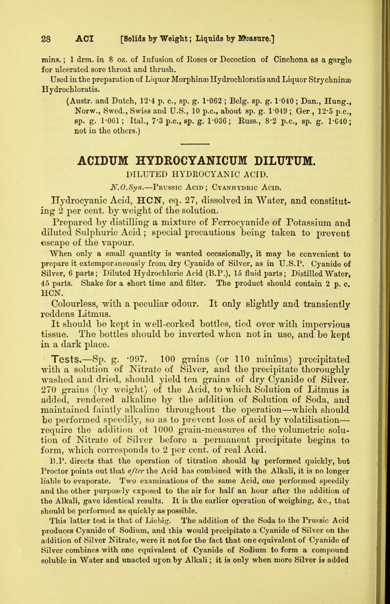 mins.; 1 drm. in 8 oz. of Infusion of Roses or Decoction of Cincliona as a gargle for ulcerated sore throat and thrush. Used in the preparation of Liquor MorphinsB Hydrochloratis and Liquor Strychnines Hydrochloratis. (Austr. and Dutch, 12-4 p. c, sp. g. 1*062 ; Belg. sp. g. 1-040; Dan., Hung., Norw., Swed., Swiss and U.S., 10 p.c, about sp. g. 1*049 ; Ger., 12*5 p.c, Bp. g. 1-061; Ital., 7-3p.c., sp. g. 1-036; Euss., 8-2 p.c, sp. g. 1-C40; not in the others.) ACIDUM HYDROCYANICUM DILUTUM. DILUTED HYDROCYANIC ACID. N.O.Syn.—Pkussic Agid ; Cyanhydric Acid. Hydrocyanic Acid, HON, eq. 27, dissolved in Water, and constitut- ing 2 per cent, by weight of the solution. Prepared by distilling a mixture of Perrocyanide of Potassium and diluted Sulphuric Acid; special precautions being taken to prevent •escape of the vapour. When only a small quantity is wanted occasionally, it may be convenient to prepare it extemporaneously from dry Cyanide of Silver, as in U.S.P. Cyanide of Silver, 6 parts; Diluted Hydrochloric Acid (B.P.), 15 fluid parts; DistilledWater^ 45 parts. Shake for a short time and filter. The product should contain 2 p. c. HON. Colourless, with a peculiar odour. It only slightly and transiently reddens Litmus. It should be kej)t in well-corked bottles, tied over with impervious tissue. The bottles should be inverted when not in use, and be kept in a dark place. Tests.—Sp. g. 997. 100 grains (or 110 minims) precipitated with a solution of Nitrate of Silver, and the precipitate thoroughly washed and dried, should yield ten grains of dry Cyanide of Silver. 270 grains (by weight) of the Acid, to which Solution of Litmus is added, rendered alkaline by the addition of Solution of Soda, and maintained faintly alkaline throughout the operation—which should be performed speedily, so as to prevent loss of acid by volatilisation— require the addition of 1000 grain-measures of the volumetric solu- tion of Nitrate of Silver before a permanent precipitate begins to form, which corresponds to 2 per cent, of real Acid. B,P. directs that the operation of titration should b^i performed quickly, but Proctor points out that after the Acid has combined with the Alkali, it is no longer liable to evaporate. Two examinations of the same Acid, one performed speedily and the other purposely exposed to the air for half an hour after the addition of the Alkali, gave identical results. It is the earlier operation of weighing, &c., that should be performed as quickly as possible. This latter test is that of Liebig. The addition of the Soda to the Prussic Acid produces Cyanide of Sodium, and this would precipitate a Cyanide of Silver on the addition of Silver Nitrate, were it not for the fact that one equivalent of Cyanide of Silver combines with one equivalent of Cyanide of Sodium to form a compound soluble in Water and unacted upon by Alkali; it is only when more Silver is added