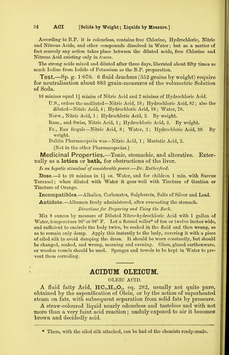 According to B.P. it is colourless, contains free Chlorine, Hydrochloric, Nitric and Nitrous Acids, and other compounds dissolved in Water; but as a matter of fact scarcely any action takes place between the diluted acids, free Chlorine and Nitrous Acid existing- only in traces. The strong acids mixed and diluted after three days, liberated about fifty times as much Iodine from Iodide of Potassium as the B.P. preparation. Test.—Sp. g. 1-070. 6 fluid drachms (352 grains by weight) require for neutralisation about 883 grain-measures of the volumetric Solution of Soda. 16 minims equal \\ minim of Nitric Acid and 2 minims of Hydrochloric Acid. U.S., orders the undiluted—Nitric Acid, 18 ; Hydrochloric Acid, 82 ; also the diluted—Nitric Acid, 4 ; Hydrochloric Acid, 18 ; Water, 78. Norw., Nitric Acid, 1 ; Hydrochloric Acid, 2. By weight. Russ., and Swiss, Nitric Acid, 1; Hydrochloric Acid, 3. By weight. Fr., Eau Kegale—Nitric Acid, 8; Water, 2; Hydrochloric Acid, 30. By weight. Dublin Pharmacopoeia was—Nitric Acid, 1 ; Muriatic Acid, 2. (Not in the other Pharmacopoeias.) Medicinal Properties.—Tonic, stomachic, and alterative. Exter- nally as a lotion or bath, for obstructions of the liver. Is an hepatic stimulant of considerable power.—Br. Rutherford. Dose.—6 to 20 minims in 1| oz. Water, and for children 1 min. with Succus Taraxaci; when diluted with Water it goes well with Tincture of Gentian or Tincture of Orange. Incompatibles.—Alkalies, Carbonates, Sulphurcts, Salts of Silver and Lead. Antidote.—Albumen freely administered, after evacuating the stomach. Directions for Preparing and Using the Bath. Mix 8 ounces by measure of Diluted Nitro-hydrochloric Acid with 1 gallon of Water, temperature 96° or 98° F. Let a flannel roller* of ten or twelve inches wide, and sufficient to encircle the body twice, be soaked in the fluid and then wrung, so as to remain only damp. Apply this instantly to the body, covering it with a piece of oiled silk to avoid damping the dress. It should be worn constantly, but should be changed, soaked, and wrung, morning and evening. Glass, glazed earthenware, or wooden vessels should be used. Sponges and towels to be kept in Water to pre- vent them corroding. ACIDUM OLEICUM. OLEIC ACID. A fluid fatty Acid, HC18H33O2, eq. 282, usually not quite pure, obtained by the saponification of Olein, or by the action of superheated steam on fats, with subsequent separation from solid fats by pressure. A straw-coloured liquid nearly odourless and tasteless and with not more than a very faint acid reaction; unduly exposed to air it becomes brown and decidedly acid. * These, with the oiled silk attached, can be had of the chemists ready-made.