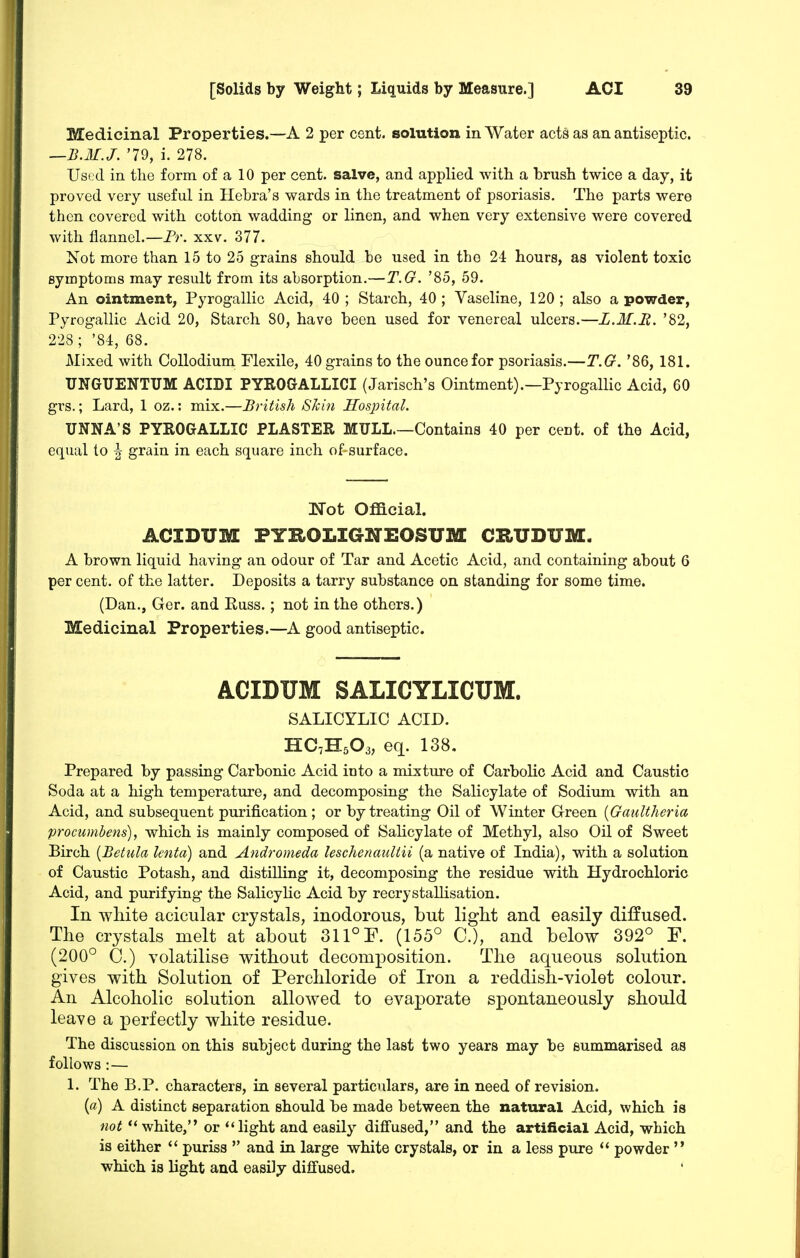 Medicinal Properties.—A 2 per cent, solution in Water acts as an antiseptic. —B.M.J. '79, i. 278. Used in the form of a 10 per cent, salve, and applied with a brush twice a day, it proved very useful in Hebra's wards in the treatment of psoriasis. The parts were then covered with cotton wadding or linen, and when very extensive were covered with flannel.—Fr. xxv. 377. Not more than 15 to 25 grains should be used in the 24 hours, as violent toxic symptoms may result from its absorption.—T.G. '85, 59. An ointment, Pyrogallic Acid, 40; Starch, 40; Vaseline, 120; also a powder, Pyrogallic Acid 20, Starch 80, have been used for venereal ulcers.—L.M.B. '82, 228; '84, 68. JMixed with CoUodium Flexile, 40 grains to the ounce for psoriasis.—T.G. '86, 181. UNGUENTUM ACIDI PYROGALLICI (Jarisch's Ointment).—Pyrogallic Acid, 60 grs.; Lard, 1 oz.: mix.—British Skin Hospital. UNNA'S PYROGALLIC PLASTER MULL.—Contains 40 per cent, of the Acid, equal to \ grain in each square inch of surface. Not Official. ACIDUM PYaOLIGNEOSUM CRUDUM. A brown liquid having an odour of Tar and Acetic Acid, and containing about 6 per cent, of the latter. Deposits a tarry substance on standing for some time. (Dan., Ger. and Russ.; not in the others.) Medicinal Properties.—A good antiseptic. ACIDUM SALICYLICUM. SALICYLIC ACID. HC7H5O3, eq. 138, Prepared by passing Carbonic Acid into a mixture of Carbolic Acid and Caustic Soda at a high temperature, and decomposing the Salicylate of Sodium with an Acid, and subsequent purification ; or by treating Oil of Winter Green [Gaultheria procumhens), which is mainly composed of Salicylate of Methyl, also Oil of Sweet Birch [Betula lento) and Andromeda leschenaultii (a native of India), with a solution of Caustic Potash, and distilling it, decomposiag the residue with Hydrochloric Acid, and purifying the Salicylic Acid by recrystalUsation. In white acicular crystals, inodorous, but light and easily diffused. The crystals melt at about 311° P. (155° C), and below 392° F. (200° C.) volatilise without decomposition. The aqueous solution gives with Solution of Perchloride of Iron a reddish-violet colour. An Alcoholic solution allowed to evaporate spontaneously should leave a perfectly white residue. The discussion on this subject during the last two years may be summarised as follows :— 1. The B.P. characters, in several particulars, are in need of revision. (a) A distinct separation should be made between the natural Acid, which is not white, or ''light and easily diffused, and the artificial Acid, which is either '' puriss  and in large white crystals, or in a less pure  powder  which is light and easily diffused.