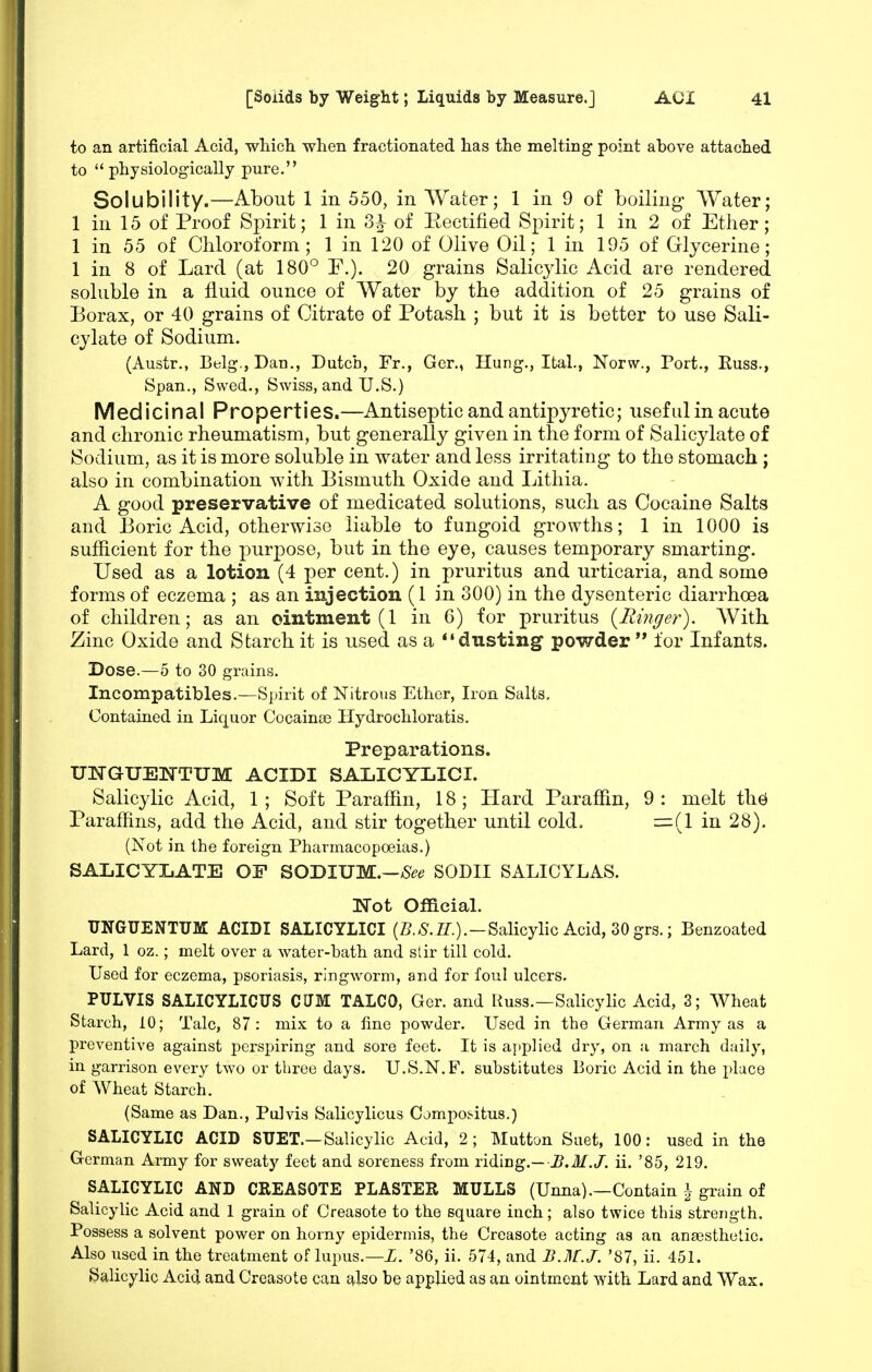 to an artificial Acid, whicli when fractionated has the melting point above attached to physiologically pure. Solubility.—About 1 in 550, in Water; 1 in 9 of boiling- Water; 1 in 15 of Proof Spirit; 1 in 3h of Eectified Spirit; 1 in 2 of Ether; 1 in 55 of Chloroform; 1 in 120 of Olive Oil; 1 in 195 of Glycerine; 1 in 8 of Lard (at 180° F.). 20 grains Salicylic Acid are rendered soluble in a fluid ounce of Water by the addition of 25 grains of Borax, or 40 grains of Citrate of Potash ; but it is better to use Sali- cylate of Sodium. (Austr., Belg.,Dan., Dutch, Fr., Gcr., Hung., Ital., Norw., Port., Euss., Span., Swod., Swiss, and U.S.) Medicinal Properties.—Antiseptic and antipyretic; useful in acute and chronic rheumatism, but generally given in the form of Salicylate of Sodium, as it is more soluble in water and less irritating to the stomach ; also in combination with Bismuth Oxide and Lithia. A good preservative of medicated solutions, sucli as Cocaine Salts and Boric Acid, otherwise liable to fungoid growths; 1 in 1000 is sufficient for the purpose, but in the eye, causes temporary smarting. Used as a lotion (4 per cent.) in pruritus and urticaria, and some forms of eczema ; as an injection (1 in 300) in the dysenteric diarrhoea of children; as an ointment (1 in 6) for pruritus {Rmger). With. Zinc Oxide and Starch it is used as a dusting powder  for Infants. Dose.—5 to 30 grains. Incompatibles.—Spirit of Nitrous Ether, Iron Salts. Contained in Liquor Cocainoe Hydrochloratis. Preparations. UNGUENTUM ACIDI SALICYLICI. Salicylic Acid, 1 ; Soft Paraffin, 18 ; Hard Paraffin, 9 : melt th^ Paraffins, add the Acid, and stir together until cold. =(1 in 28). (Not in the foreign Pharmacopoeias.) SALICYLATE OP SODIUM.—/S^^ SODII SALICYLAS. ITot Official. UNGUENTUM ACIDI SALICYLICI (Z?.-S.Z^.).-SalicyHc Acid, 30 grs.; Benzoated Lard, 1 oz.; melt over a water-bath and stir till cold. Used for eczema, psoriasis, ringworm, and for foul ulcers. PULVIS SALICYLICUS CUM TALCO, Ger. and Russ.—SalicyHc Acid, 3; Wheat Starch, 10; Talc, 87: mix to a fine powder. Used in the German Army as a preventive against perspiring and sore feet. It is applied dry, on a march daily, in garrison every two or three days. U.S.N.F. substitutes Boric Acid in the place of Wheat Starch. (Same as Dan., Pulvis Salicylicus Compo:>itus.) SALICYLIC ACID SUET.—Salicylic Acid, 2; Mutton Suet, 100: used in the German Army for sweaty feet and soreness from riding.— J/./, ii. '85, 219. SALICYLIC AND CREASOTE PLASTER MULLS (Unna).—Contain grain of Salicylic Acid and 1 grain of Creasote to the square inch; also twice this strength. Possess a solvent power on horny epidermis, the Creasote acting as an anaesthetic. Also used in the treatment of lupus.—Z. '86, ii. 574, and B.M.J. '87, ii. 451. Salicylic Acid and Creasote can c^lso be applied as an ointment with Lard and Wax.