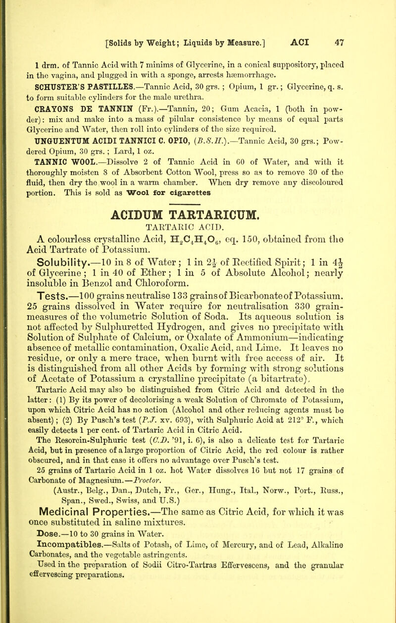 1 drm. of Tannic Acid with 7 minims of Glycerine, in a conical suppository, placed in the vagina, and plugged in with a sponge, arrests hasmorrhage. SCHUSTER'S PASTILLES.—Tannic Acid, 30 grs. ; Opium, 1 gr.; Glycerine, q. s. to form suitable cylinders for the male urethra. CRAYONS DE TANNIN (Fr.).—Tannin, 20; Gum Acacia, 1 (both in pow- der) : mix and make into a mass of pilular consistence by means of equal parts Glycerine and Water, then roll into cylinders of the size required. UNGUENTUM ACIDI TANNICI C. OPIO, (i?./S'.7/.).—Tannic Acid, 30 grs.; Pow- dered Opium, 30 grs. ; Lard, 1 oz. TANNIC WOOL.—Dissolve 2 of Tannic Acid in GO of Water, and with it thoroughly moisten 8 of Absorbent Cotton Wool, press so as to remove 30 of the fluid, then dry the wool in a warm chamber. When dry remove any discoloured portion. This is sold as Wool for cigarettes ACIDUM TARTARICUM. TARTARIC ACID. A colourless crystalline Acid, HgC^H^OQ, eq. 150, obtained from the Acid Tartrate of Potassium. Solubility.—10 in 8 of Water ; 1 in 2J of Rectified Spirit; 1 in 4i of Glycerine ; 1 in 40 of Ether; 1 in 5 of Absolute Alcohol; nearly insoluble in Benzol and Chloroform. Tests.—100 grains neutralise 133 grainsof Bicarbonate of Potassium. 25 grains dissolved in Water require for neutralisation 330 grain- measures of the volumetric Solution of Soda. Its aqueous solution is not affected by Sulphuretted Hydrogen, and gives no precij^itate with Solution of Sulphate of Calcium, or Oxalate of Ammonium—indicating absence of metallic contamination, Oxalic Acid, and Lime. It leaves no residue, or only a mere trace, when burnt with free access of air. It is distinguished from all other Acids by forming with strong solutions of Acetate of Potassium a crystalline precipitate (a bitartrate). Tartaric Acid may also be distinguished from Citric Acid and detected in the latter: (1) By its power of decolorising a weak Solution of Chromate of Potassium, upon which Citric Acid has no action (Alcohol and other reducing agents must bo absent); (2) By Pusch's test (P./. xv. 693), with Sulphuric Acid at 212^ F., which easily detects 1 per cent, of Tartaric Acid in Citric Acid. The Resorcin-Sulphuric test {CD. '91, i. 6), is also a delicate test for Tartaric Acid, but in presence of a large proportion of Citric Acid, the red colour is rather obscured, and in that case it offers no advantage over Pusch's test. 25 grains of Tartaric Acid in 1 oz. hot Water dissolves 16 but not 17 grains of Carbonate of Magnesium.—Proctor. (Austr., Belg., Dan., Dutch, Fr., Ger., Hung., ItaL, Norw., Port., Russ., Span., Swed., Swiss, and U.S.) Medicinal Properties.—The same as Citric Acid, for which it was once substituted in saline mixtures. Dose.—10 to 30 grains in Water. Incompatibles.—Salts of Potash, of Lime, of Mercury, and of Lead, Alkaline Carbonates, and the vegetable astringents. Used in the preparation of Sodii Citro-Tartras E£fervescens, and the granular effervescing preparations.