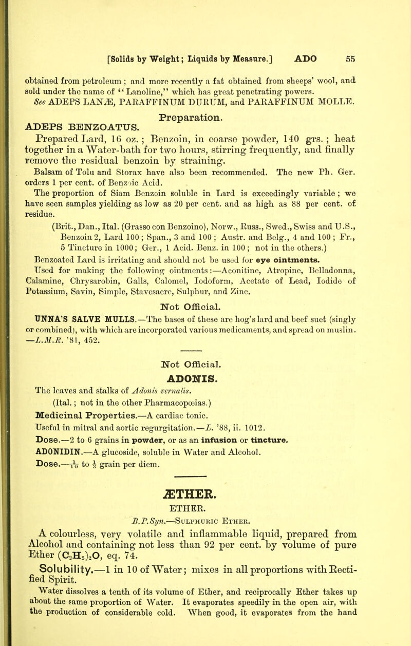 obtained from petroleum ; and more recently a fat obtained from sbeeps' wool, and sold under tbe name of *' Lanoline, which has great penetrating powers. &ee ADEPS LAN^E, PARAFFINUM DURUM, and PARAFFINUM MOLLE. Preparation. ADEPS DENZOATUS. Prepared Lard, 16 oz. ; Benzoin, in coarse powder, 140 grs. ; heat together in a Water-batli for two hours, stirring frequently, and finally remove the residual benzoin by straining. Balsam of Tola and Storax have also been recommended. The new Ph. Ger. orders 1 per cent, of Benzoic Acid. The proportion of Siam Benzoin soluble in Lard is exceedingly variable ; we have seen samples yielding as low as 20 per cent, and as high as 88 per cent, of residue. (Brit., Dan., Ital. (G-rasso con Benzoino), Norw., Russ., Swed., Swiss and U.S., Benzoin 2, Lard 100; Span., 3 and 100 ; Austr. and Belg., 4 and 100 ; Fr., 5 Tincture in 1000; Ger., 1 Acid. Benz. in 100; not in the others.) Benzoated Lard is irritating and should not be used for eye ointments. Used for making the following ointments:—Aconitine, Atropine, Belladonna, Calamine, Chrysarobin, Galls, Calomel, Iodoform, Acetate of Lead, Iodide of Potassium, Savin, Simple, Stavesacre, Sulphur, and Zinc. Not Official. TJNNA'S SALVE MULLS.—The bases of these are hog's lard and beef suet (singly or combined), with which are incorporated various medicaments, and spread on muslin. —L.U.n. '81, 452. Not Official. ADONIS. The leaves and stalks of Adonis vemails. (Ital.; not in the other Pharmacopoeias.) Medicinal Properties.—A cardiac tonic. Useful in mitral and aortic regurgitation.—X. '88, ii. 1012. Dose.—2 to 6 grains in powder, or as an infusion or tincture, ADONIDIN.—A glucoside, soluble in Water and Alcohol. Dose.—Yo to \ grain per diem. iETHER. ETIIEE. B.F.Syn.—Sulphuric Ether. A colourless, very volatile and inflammable liquid, prepared from Alcohol and containing not less than 92 per cent, by volume of pure Ether (C2H5)20, eq. 74. Solubility.—1 in 10 of Water; mixes in all proportions witliEecti- fied Spirit. Water dissolves a tenth of its volume of Ether, and reciprocally Ether takes up about the same proportion of Water. It evaporates speedily in the open air, with the production of considerable cold. When good, it evaporates from the hand