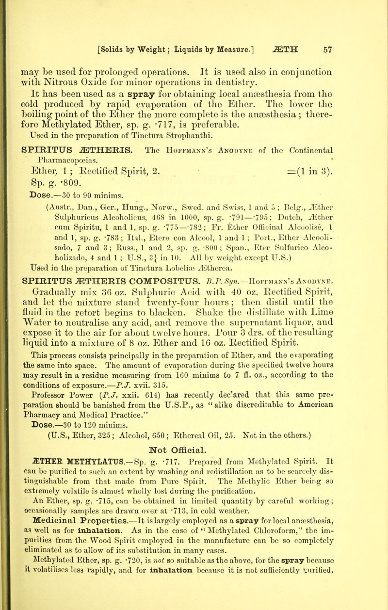 may be used for prolonged operations. It is used also in conjunction with Nitrous Oxide for minor operations in dentistry. It has been used as a spray for obtaining local aneesthesia from the cold produced by rapid evaporation of the Ether. The lower the boiling point of the Ether the more complete is the ancesthesia ; there- fore Methylated Ether, sp. g. -717, is preferable. Used in the preparation of Tinetura Strophanthi. SPIRITUS iETHERIS. The Hoffmann's Anodyne of the Continental Pharmacoposias. Etlien 1 ; Eectified Spirit, 2. =(1 in 3). Sp. g. -809. Dose.—30 to 90 minims. (Austr., Dan., Ger., Hung., Norw., Swed. and Swiss, 1 and o ; Belg., iEthor Sulphuricus AlcohoUcus, 468 in 1000, sp. g. -791—-795; Dutch, vEther cum Spiritu, 1 and 1, sp. g. -775—-782 ; Fr. Ether Olhcinal Alcoolise, 1 and I, sp. g. -783 ; Ital., Etere con Alcool, 1 and 1 ; Port., Ether Alcooli- sado, 7 and 3 ; Russ., 1 and 2, sp. g. -800 ; Span., Eter Sulfurico Alco- holizado, 4 and 1 ; U.S., 3^ in 10. All by weight except U.S.) Used in the preparation of Tinetura Lobelias iEtherea. SPIRITUS JETHERIS COMPOSITUS. B.P. Hoffmann's Anodyne. Gradually mix 36 oz. Sulphuric Acid with 40 oz. Rectified Spirit, and let the mixture stand twenty-four hours; then distil until the fluid in the retort begins to blacken. Shake the distillate with Lime Water to neutralise any acid, and remove the supernatant liquor, and expose it to the air for about twelve hours. Pour 3 drs. of the resulting liquid into a mixture of 8 oz. Ether and 16 oz. Eectified Spirit. This process consists principally in the preparation of Ether, and the evaporating the same into space. The amount of evaporation during the specified twelve hours may result in a residue measuring from IGO minims to 7 fl. oz., according to the conditions of exposure.—F.J. xvii. 315. Professor Power {P. J. xxii. 614) has recently declared that this same pre- paration should be banished from the U.S.P., as alike discreditable to American Pharmacy and Medical Practice. Dose.—30 to 120 minims. (U.S., Ether, 325 ; Alcohol, G50 ; Ethereal Oil, 25. Not in the others.) Not Official. JETHER METHYLATUS.-Sp. g. -717. Prepared from Methylated Spirit. It can be purified to such an extent by washing and redistillation as to be scarcely dis- tinguishable from that made from Pure Spirit. The Methylic Ether being so extremely volatile is almost wholly lost during the purification. An Ether, sp. g. '715, can be obtained in limited quantity by careful working; occasionally samples are drawn over at '713, in cold weather. Medicinal Properties.—It is largely employed as a spray for local anesthesia, as well as for inhalation. As in the case of *' Methylated Chloroform, the im- purities from the Wood Spirit employed in the manufacture can be so completely eliminated as to allow of its substitution in many cases. Methylated Ether, sp. g. 720, is not so suitable as the above, for the spray because it volatilises less rapidly, and for inhalation because it is not sufficiently i;urified.