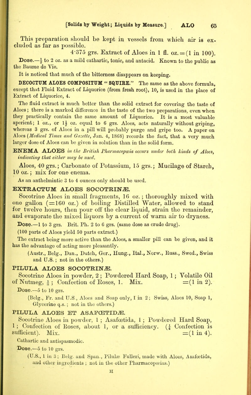 This preparation should be kept in vessels from which air is ex- cluded as far as possible. 4-375 grs. Extract of Aloes in 1 fl. oz. = (l in 100). Dose,—I to 2 oz. as a mild cathartic, tonic, and antacid. Known to the pubHc as the Baume de Vie. It is noticed that much of the bitterness disappears on keeping. DECOCTUM ALOES COMPOSITUM *' SQUIRE. The same as the above formula, except that Fluid Extract of Liquorice (from fresh root), 10, is used in the place of Extract of Liquorice, 4. The fluid extract is much better than the solid extract for covering the taste of Aloes ; there is a marked difference in the taste of the two preparations, even when they practically contain the same amount of Liquorice. It is a most valuable aperient; 1 oz., or 1| oz. equal to 6 grs. Aloes, acts naturally without griping, whereas 3 grs. of Aloes in a pUl will probably purge and gripe too. A paper on Aloes {Medical Times and Gazette, Jan. 4, 1868) records the fact, that a very much larger dose of Aloes can bo given in solution than in the solid form. ENEMA ALOES in the British Fharmacopodia occurs under both kinds of AloeSy indicating that either may he used. Aloes, 40 grs.; Carbonate of Potassium, 15 grs.; Mucilage of Starch, 10 oz.; mix for one enema. As an anthelmintic 3 to 4 ounces only should be used. BXTRACTUM ALOES SOCOTRINiE. Socotrine Aloes in small fragments, 16 oz.; thoroughly mixed with one gallon ( = 160 oz.) of boiling Distilled Water, allowed to stand for twelve hours, then pour off the clear liquid, strain the remainder, and evaporate the mixed liquors by a current of warm air to dryness. Dose.—1 to 3 grs. Brit. Ph. 2 to 6 grs. (same dose as crude drug). (100 parts of Aloes yield 50 parts extract.) The extract being more active than the Aloes, a smaller pill can be given, and it has the advantage of acting more pleasantly. (Austr., Belg., Dan., Dutch, Ger., Hung., Ital., Norw., Russ., Swed., Swiss and U.S. ; not in the others.) PILULA ALOES SOCOTIIINJS. Socotrine Aloes in powder, 2 ; Powdered Hard Soap, 1; Volatile Oil of Nutmeg, ^ ; Confection of Eoses, 1. Mix. =(1 in 2). Dose.—5 to 10 grs. (Belg., Fr. and U.S., Aloes and Soap only, 1 in 2; Swiss, Aloes 10, Soap 1, Glycerine q.s.; not in the others.) PILULA ALOES ET ASAFCETIDJE. Socotrine Aloes in powder, 1 ; Asafoetida, 1 ; Powdered Hard Soaj:), 1 ; Confection of Eoses, about 1, or a sufficiency. (| Confection is sufficient). Mix. =(1 in 4). Cathartic and antispasmodic. Dose.—o to 10 grs. (U.S., 1 iu 3; Belg. and Span., Pilulse FuUeri, made with Aloes, Asafoetida, and other icgredients ; not in the other Pharmacopoeias.) H