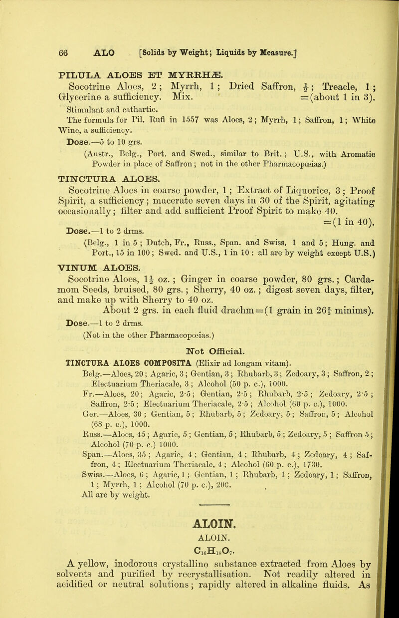 PILULA ALOES ET Socotrine Aloes, 2; Myrrli, 1 ; Dried Saffron, ^; Treacle, 1 ; Grlycerine a sufficiency. Mix. = (about 1 in 3). Stimulant and cathartic. The formula for Pil. Kufi in 1557 was Aloes, 2; Myrrh, 1; Sa£fron, 1; White Wine, a sufficiency. Dose.—5 to 10 grs. (Austr., Belg., Port, and Swed., similar to Brit, ; U.S., with Aromatic Powder in place of Saffron; not in the other Pharmacopoeias.) TINCTURA ALOES. Socotrine Aloes in coarse powder, 1 ; Extract of Liquorice, 3 ; Proof Spirit, a sufficiency; macerate seven days in 30 of the SjDirit, agitating occasionally; iilter and add sufficient Proof Spirit to make 40. =:(lin40). Dose.—1 to 2 drms. (Belg., 1 in 5 ; Dutch, Fr., Russ., Span, and Swiss, 1 and 5; Hung, and Port., 15 in 100; Swed. and U.S., 1 in 10 : all are by weight except U.S.) VINUM ALOES. Socotrine Aloes, 1^ oz. ; Ginger in coarse powder, 80 grs.; Carda- mom Seeds, bruised, 80 grs.; Sherry, 40 oz.; digest seven days, filter, and make up with Sherry to 40 oz. About 2 grs. in each fluid drachm = (l grain in 261 minims). Dose.—1 to 2 drms. (Not in the other Pharmacopoeias.) T^'ot Official. TINCTUEA ALOES COMPOSITA (Elixir ad longam vitam). Belg.—Aloes, 20; Agaric, 3; Gentian, 3; Rhubarb, 3; Zedoary, 3; Saffron, 2 ; Electuarium Theriacale, 3 ; Alcohol (50 p. c), 1000. Fr.—Aloes, 20; Agaric, 2*5; Gentian, 2*5; Ehubarb, 2-5; Zedoary, 2-5; Saffron, 2-5; Electuarium Theriacale, 2-5 ; Alcohol (60 p. c), 1000. Ger.—Aloes, 30 ; Gentian, 5 ; Rhubarb, 5 ; Zedoary, 5 ; Saffron, 5 ; Alcohol (68 p. c), 1000. Russ.—Aloes, 45 ; Agaric, 5 ; Gentian, 5 ; Rhubarb, 5 ; Zedoary, 5 ; Saffron 5 ; Alcohol (70 p. c.) 1000. Span.—Aloes, 35 ; Agaric, 4 ; Gentian, 4 ; Rhubarb, 4 ; Zedoary, 4 ; Saf- fron, 4; Electuarium Theriacale, 4; Alcohol (60 p. c), 1730. Swiss.—Aloes, 6 ; Agaric, 1 ; Gentian, 1 ; Rhubarb, 1 ; Zedoary, 1; Saffron, 1 ; Myrrh, 1 ; Alcohol (70 p. c), 20C. All are by weight. ALOIN. ALOIN. CieHisO?. A yellow, inodorous crystalline substance extracted from Aloes by solvents and purified by recrystallisation. Not readily altered in acidified or neutral solutions j rapidly altered in alkaline fluids. As