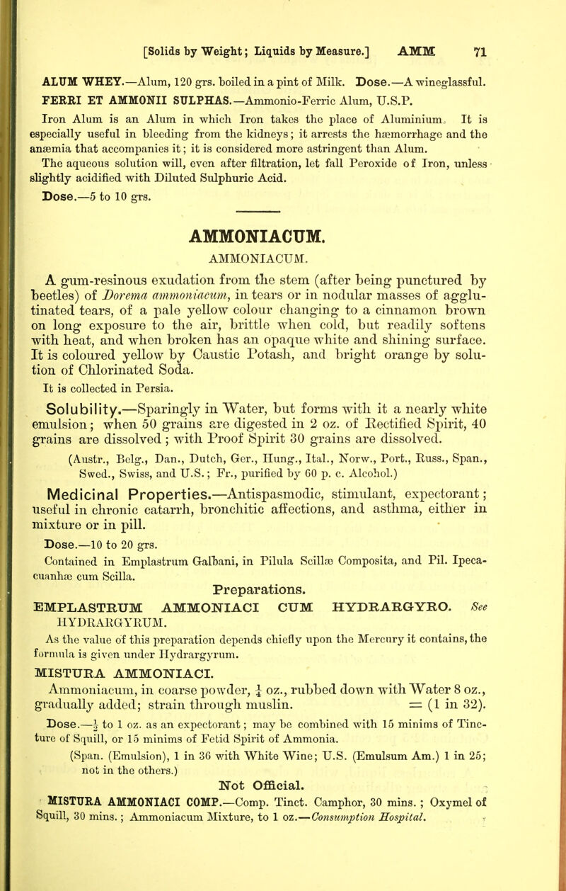 ALUM WHEY.—Alum, 120 grs. boiled in a pint of Milk. Dose.—A wineglassful. FERRI ET AMMONII SULPHAS.—Ammonio-Ferric Alum, U.S.P. Iron Alum is an Alum in which Iron takes the place of Aluminium. It is especially useful in bleeding from the kidneys; it arrests the haemorrhage and the anaemia that accompanies it; it is considered more astringent than Alum. The aqueous solution will, even after filtration, let fall Peroxide of Iron, unless slightly acidified with Diluted Sulphuric Acid. Dose.—5 to 10 grs. AMMONIACUM. AMMONIACUM. A gum-resinous exudation from tlie stem (after being punctured by beetles) of Dorema mnmo7iiacuni, in tears or in nodular masses of agglu- tinated tears, of a pale yellow colour changing to a cinnamon brown on long exposure to the air, brittle when cold, but readily softens with heat, and when broken has an opaque white and shining surface. It is coloured yellow by Caustic Potash, and bright orange by solu- tion of Chlorinated Soda. It is collected in Persia. Solubility.—Sparingly in Water, but forms with it a nearly white emulsion; when 50 grains are digested in 2 oz. of Eectified Spirit, 40 grains are dissolved ; with Proof Spirit 30 grains are dissolved. (Austr., Bclg., Dan., Dutch, Gcr., Hung., Ital., Norw., Port., Puss., Span., Swed., Swiss, and U.S.; Fr., purified by 60 p. c. Alcohol.) Medicinal Properties.—Antispasmodic, stimulant, expectorant; useful in chronic catarrh, bronchitic affections, and asthma, either in mixture or in pill. Dose.—10 to 20 grs. Contained in Emplastrum Galhani, in Pilula Scillai Composita, and Pil. Ipeca- cuiinhaj cum Scilla. Preparations. EMPLASTRUM AMMONIACI CUM HYDRARGYRO. See HYDRARGYRUM. As the value of this preparation depends chiefly upon the Mercury it contains, the formula is given under Hydrargyrum. MISTURA AMMONIACI. Ammoniacum, in coarse powder, ^ oz., rubbed down with Water 8 oz., gradually added; strain through muslin. = (1 in 32). Dose.—^ to 1 oz. as an expectorant; may be combined with 15 minims of Tinc- ture of Squill, or 15 minims of Fetid Spirit of Ammonia. (Span. (Emulsion), 1 in 36 with White Wine; U.S. (Emulsum Am.) 1 in 25; not in the others.) Not Official. - MISTURA AMMONIACI COMP.—Comp. Tinct. Camphor, 30 mins. ; Oxymel of Squill, 30 mins.; Ammoniacum Mixture, to 1 oz.—Consumption Hospital.