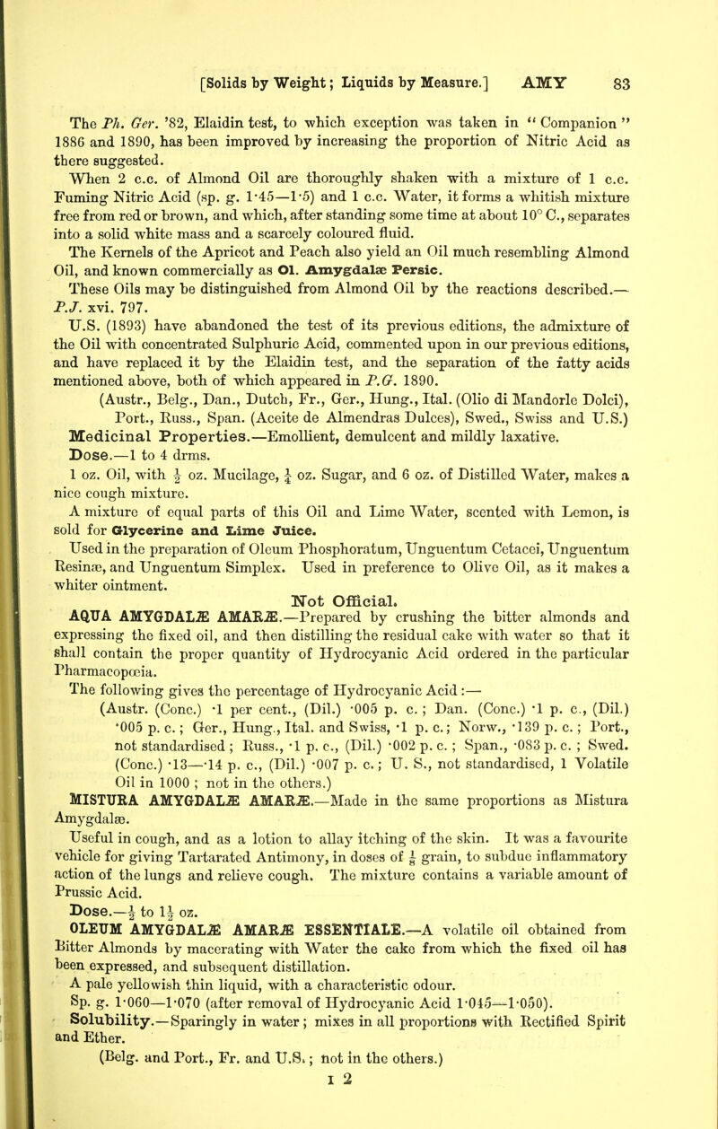 The Fh. Ger. '82, Elaidin test, to which exception was taken in  Companion  1886 and 1890, has been improved by increasing the proportion of Nitric Acid as there suggested. When 2 c.c. of Almond Oil are thoroughly shaken with a mixture of 1 c.c. Fuming Nitric Acid (sp. g. 1*45—1*5) and 1 c.c. Water, it forms a whitish mixture free from red or brown, and which, after standing some time at about 10° C, separates into a solid white mass and a scarcely coloured fluid. The Kernels of the Apricot and Peach also yield an Oil much resembling Almond Oil, and known commercially as Ol. Amygdalae Persic. These Oils may be distinguished from Almond Oil by the reactions described.— FJ. xvi. 797. U.S. (1893) have abandoned the test of its previous editions, the admixture of the Oil with concentrated Sulphuric Acid, commented upon in our previous editions, and have replaced it by the Elaidin test, and the separation of the fatty acids mentioned above, both of which appeared in F.O. 1890. (Austr., Belg., Dan., Dutch, Fr., Ger., Hung., Ital. (Olio di Mandorle Dolci), Port., Russ., Span. (Aceite de Almendras Dulces), Swed., Swiss and U.S.) Medicinal Properties.—Emollient, demulcent and mildly laxative. Dose.—1 to 4 drms. 1 oz. Oil, with \ oz. Mucilage, \ oz. Sugar, and 6 oz. of Distilled Water, makes a nice cough mixture. A mixture of equal parts of this Oil and Lime Water, scented with Lemon, is sold for Glycerine and Ziime Juice. Used in the preparation of Oleum Phosphoratum, Unguentum Cetacei, Unguentum Resinae, and Unguentum Simplex. Used in preference to Olive Oil, as it makes a whiter ointment. Wot Official. AQUA AMYGDAL.ffi AMAEiE.—Prepared by crushing the bitter almonds and expressing the fixed oil, and then distilling the residual cake with water so that it shall contain the proper quantity of Hydrocyanic Acid ordered in the particular Pharmacopoeia. The following gives the percentage of Hydrocyanic Acid:— (Austr. (Cone.) -1 per cent., (Dil.) -005 p. c. ; Dan. (Cone.) -1 p. c, (Dil.) *005 p. c.; Ger., Hung., Ital. and Swiss, '1 p. c.; Norw., -139 p. c.; Port., not standardised ; Russ., -1 p. c, (Dil.) *002 p. c. ; Span., -083 p. c. ; Swed. (Cone.) -13—-14 p. c, (Dil.) -007 p. c.; U. S., not standardised, 1 Volatile Oil in 1000 ; not in the others.) MISTURA AMYGDALJE AMAR^.—Made in the same proportions as Mistura AmygdalsB. Useful in cough, and as a lotion to allay itching of the skin. It was a favourite vehicle for giving Tartarated Antimony, in doses of \ grain, to subdue inflammatory action of the lungs and relieve cough. The mixture contains a variable amount of Prussic Acid. Dose.—i to \\ 02. OLEUM AMYGDAL.^ AMAR-ffi ESSENTIALE.—A volatile oil obtained from Pitter Almonds by macerating with Water the cake from which the fixed oil has been expressed, and subsequent distillation. A pale yellowish thin liquid, with a characteristic odour. Sp. g. 1-060—1-070 (after removal of Hydrocyanic Acid 1-045—1-050). Solubility.—Sparingly in water; mixea in all proportions with Rectified Spirit and Ether. (Belg. and Port., Fr. and U.S.; not in the others.) I 2