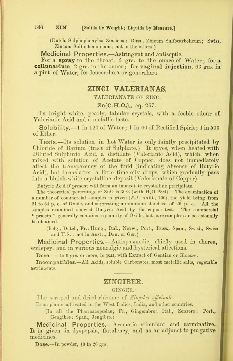 (Dutch, Sulphophenylas Zincicus ; Russ., Zincum Sulfocarbolicum; Swiss, Zincum Sulfophenolicum; not in the others.) Medicinal Properties.—Astringent and antiseptic. For a spray to the throat, 5 grs. to the ounce of Water; for a collunarium, 2 grs. to the ounce; for vaginal injection, 60 grs. in a pint of Water, for leucorrhoea or gonorrhoea. ZINCI VALERIAHAS. VALERIANATE OF ZINC. Zn(C5H902)2, eq. 267. In bright white, pearly, tabular crystals, with a feeble odour of Valerianic Acid and a metallic taste. Solubility.—1 in 120 of Water; 1 in 60 of Eectified Spirit; 1 in 500 of Ether. Tests.—Its solution in hot Water is only faintly precipitated by Chloride of Barium (trace of Sulphate.) It gives, when heated with Diluted Sulphuric Acid, a distillate (Valerianic Acid), which, when mixed with solution of Acetate of Copper, does not immediately affect the transparency of the fluid (indicating absence of Butyric Acid), but forms after a little time oily drops, which gradually pass into a bluish-white crystalline deposit (Valerianate of Copper). Butyric Acid if present will form an immediate crystalline precipitate. The theoretical percentage of ZnO is 30-3 (with H2O 28'4). The examination of a number of commercial samples is given [P. J. xxiii., 190), the yield being from 21 to 64 p. c. of Oxide, and suggesting a minimum standard of 26 p. c. All the samples examined showed Butyric Acid by the copper test. The commercial  praecip. generally contains a quantity of Oxide, but pure samples can occasionally be obtained. (Belg., Dutch, Fr., TluDg., Ital., Norw., Port., Russ., Span., Swed., Swiss and U.S. ; not in Austr., Dan. or Ger.) Medicinal Properties.—Antispasmodic, chiefly used in chorea, epilepsy, and in various neuralgic and hysterical affections. Dose.—1 to 6 grs. or more, in pill, with Extract of Gentian or Glucose. Inconipatibles.—All Acids, soluble Carbonates, most metallic salts, vegetable astringents. ZINGIBER. GINGER. The scraped and dried rhizome of Zingiler officinale. From plants cultivated in the West Indies, India, and other countries. (In all the Pharmacopoeias; Fr., Gingembre; Ital., Zenzero; Port., Gengibre; Span., Jengibre.) Medicinal Properties.—Aromatic stimulant and carminative. It is given in dyspepsia, flatulency, and as an adjuuct to purgative medicines, pose.—In powder, 10 to 20 grs„